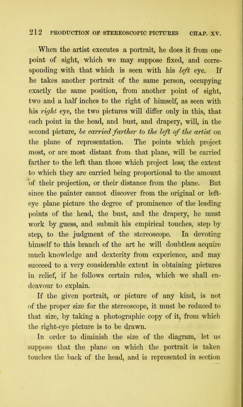 When the artist executes a portrait, he does it from one point of sight, which we may suppose fixed, and corre- sponding with that which is seen with his le/t eye. If he takes another portrait of the same person, occupying exactly the same position, from another point of sight, two and a half inches to the right of himself, as seen with his right eye, the two pictures will differ only in this, that each point in the head, and bust, and drapery, will, in the second picture, he carried farther to the left of the artist on the plane of representation. The points which project most, or are most distant from that plane, wiU be carried farther to the left than those which project less, the extent to which they are carried being proportional to the amount of their projection, or their distance from the plane. But since the painter cannot discover from the original or left- eye plane picture the degree of prominence of the leading points of the head, the bust, and the drapery, he must work by guess, and submit his empirical touches, step by step, to the judgment of the stereoscope. In devoting himself to this branch of the art he will doubtless acquire much knowledge and dexterity from experience, and may succeed to a very considerable extent in obtaining pictures in relief, if he follows certain rules, which we shall en- deavour to explain. If the given portrait, or picture of any kind, is not of the proper size for the stereoscope, it must be reduced to that size, by taking a photographic copy of it, from which the right-eye picture is to be drawn. In order to diminish the size of the diagram, let us suppose that the plane on which the portrait is taken touches the back of the head, and is represented in section