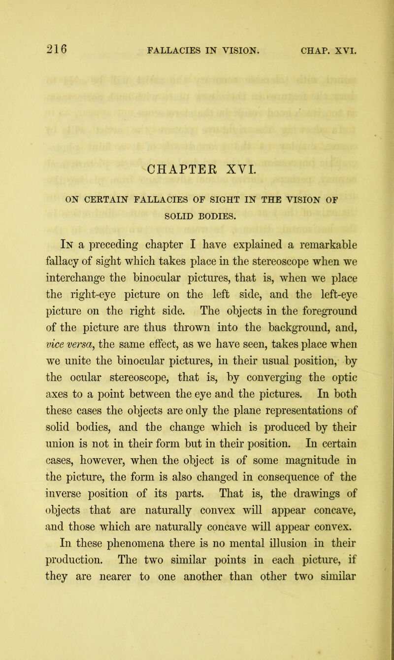 -CHAPTER XYI. ON CERTAIN FALLACIES OF SIGHT IN THE VISION OF SOLID BODIES. In a preceding chapter I have explained a remarkable fallacy of sight which takes place in the stereoscope when we interchange the binocular pictures, that is, when we place the right-eye picture on the left side, and the left-eye picture on the right side. The objects in the foreground of the picture are thus thrown into the background, and, vice versa^ the same effect, as we have seen, takes place when we unite the binocular pictures, in their usual position, by the ocular stereoscope, that is, by converging the optic axes to a point between the eye and the pictures. In both these cases the objects are only the plane representations of solid bodies, and the change which is produced by their union is not in their form but in their position. In certain cases, however, when the object is of some magnitude in the picture, the form is also changed in consequence of the inverse position of its parts. That is, the drawings of objects that are naturally convex will appear concave, and those which are naturally concave will appear convex. In these phenomena there is no mental illusion in their production. The two similar points in each picture, if they are nearer to one another than other two similar