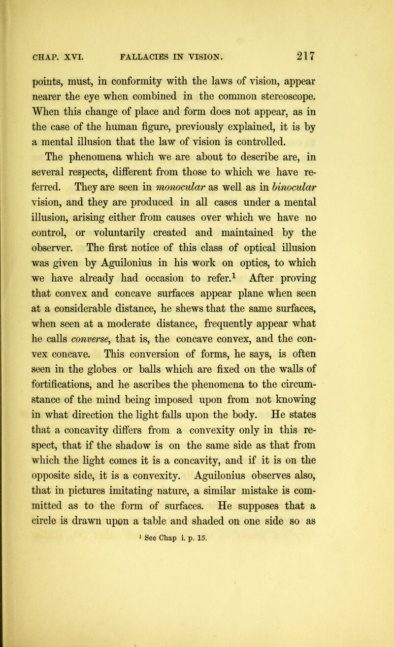 points, must, in conformity with the laws of vision, appear nearer the eye when combined in the common stereoscope. When this change of place and form does not appear, as in the case of the human figure, previously explained, it is by a mental illusion that the law of vision is controlled. The phenomena which we are about to describe are, in several respects, different from those to which we have re- ferred. They are seen in monocular as well as in binocular vision, and they are produced in all cases under a mental illusion, arising either from causes over which we have no control, or voluntarily created and maintained by the observer. The first notice of this class of optical illusion was given by Aguilonius in his work on optics, to which we have already had occasion to refer.^ After proving that convex and concave surfaces appear plane when seen at a considerable distance, he shews that the same surfaces, when seen at a moderate distance, frequently appear what he calls converse^ that is, the concave convex, and the con- vex concave. This conversion of forms, he says, is often seen in the globes or balls which are fixed on the walls of fortifications, and he ascribes the phenomena to the circum- stance of the mind being imposed upon from not knowing in what direction the light falls upon the body. He states that a concavity differs from a convexity only in this re- spect, that if the shadow is on the same side as that from which the light comes it is a concavity, and if it is on the opposite side, it is a convexity. Aguilonius observes also, that in pictures imitating nature, a similar mistake is com- mitted as to the form of surfaces. He supposes that a circle is drawn upon a table and shaded on one side so as ^ See Chap i. p. 15.