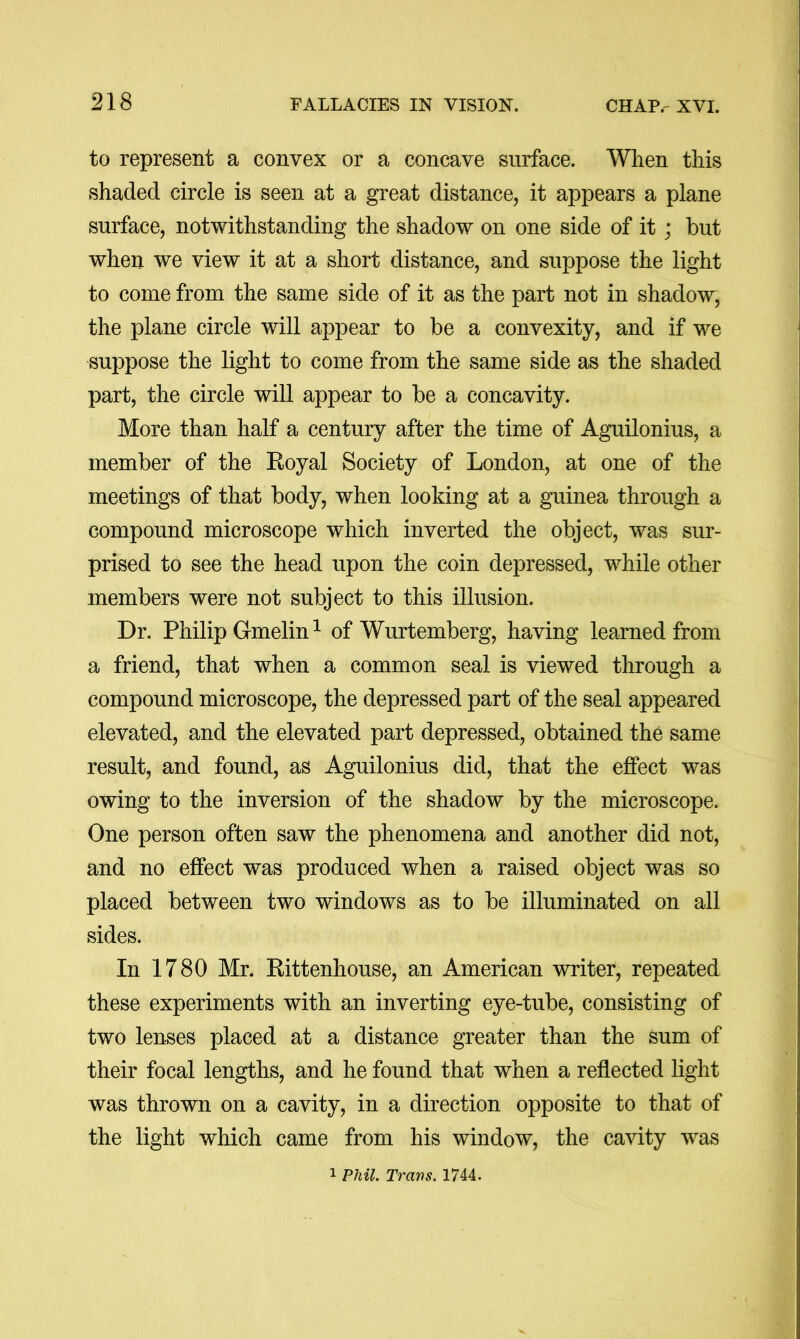 to represent a convex or a concave surface. When this shaded circle is seen at a great distance, it appears a plane surface, notwithstanding the shadow on one side of it; but when we view it at a short distance, and suppose the light to come from the same side of it as the part not in shadow, the plane circle will appear to be a convexity, and if we suppose the light to come from the same side as the shaded part, the circle will appear to be a concavity. More than half a century after the time of Aguilonius, a member of the Koyal Society of London, at one of the meetings of that body, when looking at a guinea through a compound microscope which inverted the object, was sur- prised to see the head upon the coin depressed, while other members were not subject to this illusion. Dr. Philip Gmelin ^ of Wurtemberg, having learned from a friend, that when a common seal is viewed through a compound microscope, the depressed part of the seal appeared elevated, and the elevated part depressed, obtained the same result, and found, as Aguilonius did, that the effect was owing to the inversion of the shadow by the microscope. One person often saw the phenomena and another did not, and no effect was produced when a raised object was so placed between two windows as to be illuminated on all sides. In 1780 Mr. Rittenhouse, an American writer, repeated these experiments with an inverting eye-tube, consisting of two lenses placed at a distance greater than the sum of their focal lengths, and he found that when a reflected light was thrown on a cavity, in a direction opposite to that of the light which came from his window, the cavity was 1 Phil. Ti'avs. 1744.