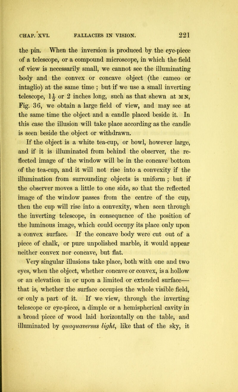 the pin. When the inversion is produced by the eye-piece of a telescope, or a compound microscope, in which the field of view is necessarily small, we cannot see the illuminating body and the convex or concave object (the cameo or intaglio) at the same time ; but if we use a small inverting telescope, 11 or 2 inches long, such as that shewn at mn. Fig. 36, we obtain a large field of view, and may see at the same time the object and a candle placed beside it. In this case the illusion will take place according as the candle is seen beside the object or withdrawn. If the object is a white tea-cup, or bowl, however large, and if it is illuminated from behind the observer, the re- flected image of the window will be in the concave bottom of the tea-cup, and it will not rise into a convexity if the illumination from surrounding objects is uniform; but if the observer moves a little to one side, so that the reflected image of the window passes from the centre of the cup, then the cup will rise into a convexity, when seen through the inverting telescope, in consequence of the position of the luminous image, which could occupy its place only upon a convex surface. If the concave body were cut out of a piece of chalk, or pure unpolished marble, it would appear neither convex nor concave, but flat. Very singular illusions take place, both with one and two eyes, when the object, whether concave or convex, is a hollow or an elevation in or upon a limited or extended surface— that is, whether the surface occupies the whole visible field, or only a part of it. If we view, through the inverting telescope or eye-piece, a dimple or a hemispherical cavity in a broad piece of wood laid horizontally on the table, and illuminated by quaquaversus lights like that of the sky, it