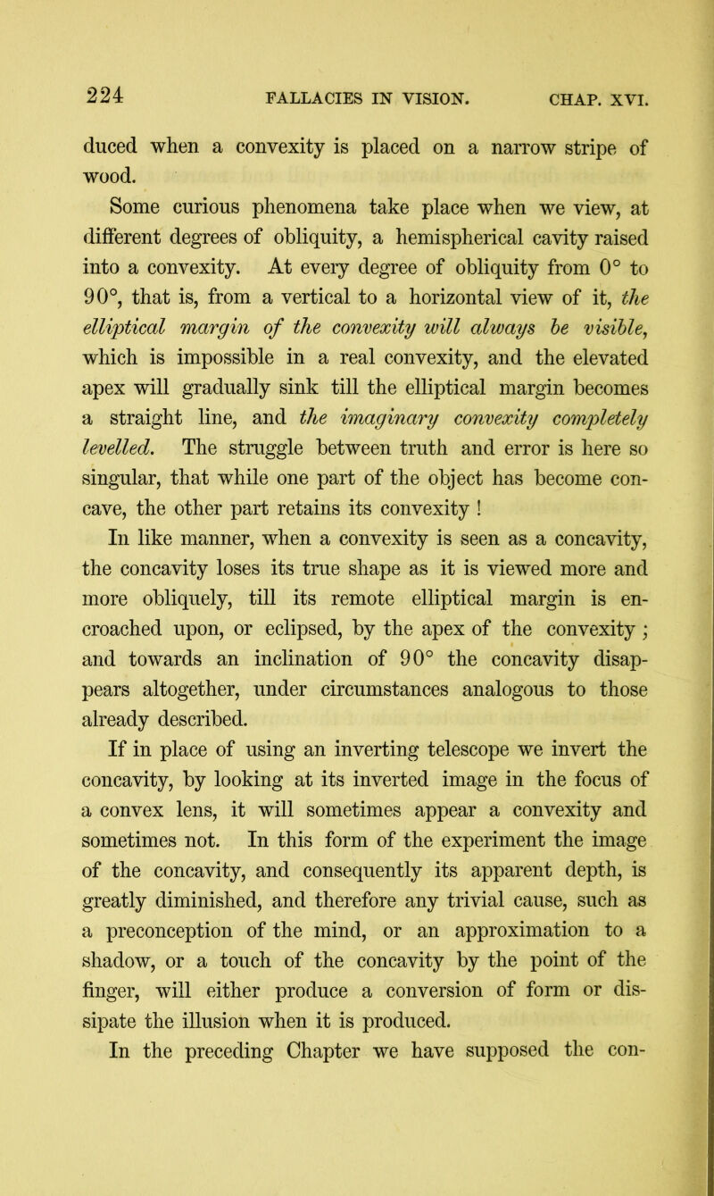 duced when a convexity is placed on a narrow stripe of wood. Some curious phenomena take place when we view, at different degrees of obliquity, a hemispherical cavity raised into a convexity. At every degree of obliquity from 0° to 90°, that is, from a vertical to a horizontal view of it, the elliptical margin of the convexity will always he visible, which is impossible in a real convexity, and the elevated apex will gradually sink till the elliptical margin becomes a straight line, and the imaginary convexity completely levelled. The struggle between truth and error is here so singular, that while one part of the object has become con- cave, the other part retains its convexity ! In like manner, when a convexity is seen as a concavity, the concavity loses its true shape as it is viewed more and more obliquely, till its remote elliptical margin is en- croached upon, or eclipsed, by the apex of the convexity; and towards an inclination of 90° the concavity disap- pears altogether, under circumstances analogous to those already described. If in place of using an inverting telescope we invert the concavity, by looking at its inverted image in the focus of a convex lens, it will sometimes appear a convexity and sometimes not. In this form of the experiment the image of the concavity, and consequently its apparent depth, is greatly diminished, and therefore any trivial cause, such as a preconception of the mind, or an approximation to a shadow, or a touch of the concavity by the point of the finger, will either produce a conversion of form or dis- sipate the illusion when it is produced. In the preceding Chapter we have supposed the con-