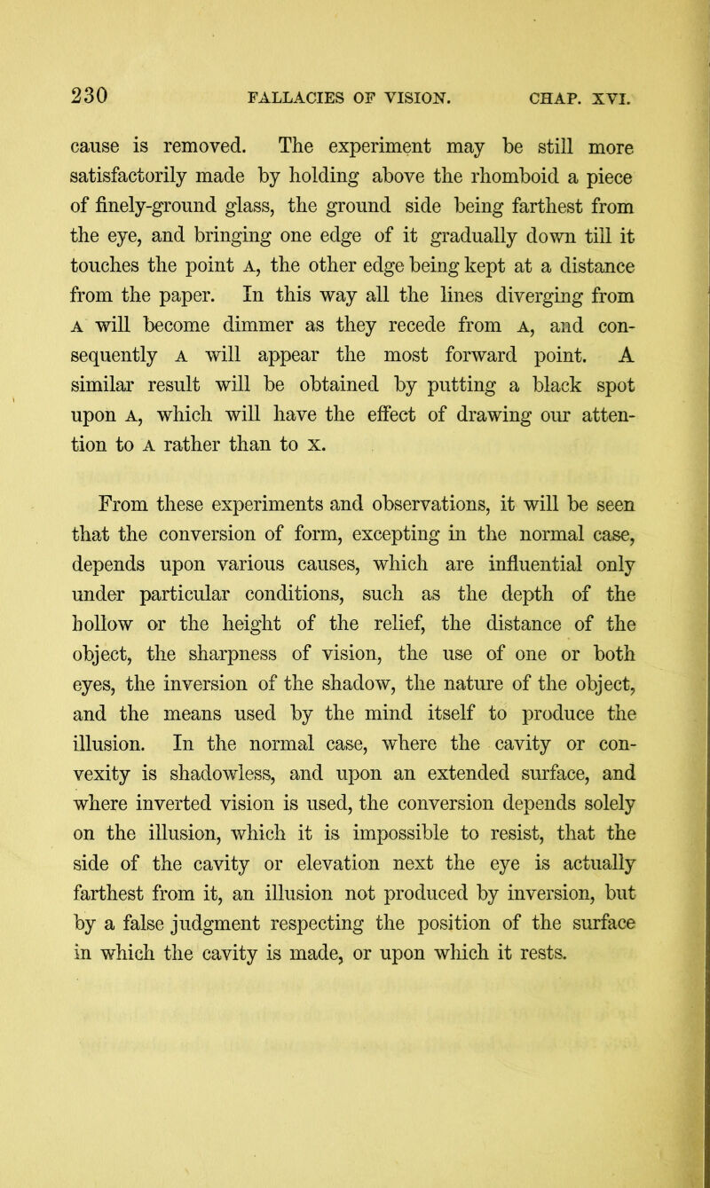 cause is removed. The experiment may be still more satisfactorily made by holding above the rhomboid a piece of finely-ground glass, the ground side being farthest from the eye, and bringing one edge of it gradually down till it touches the point a, the other edge being kept at a distance from the paper. In this way all the lines diverging from a will become dimmer as they recede from a, and con- sequently a will appear the most forward point. A similar result will be obtained by putting a black spot upon A, which will have the effect of drawing our atten- tion to A rather than to x. From these experiments and observations, it will be seen that the conversion of form, excepting in the normal case, depends upon various causes, which are influential only under particular conditions, such as the depth of the hollow or the height of the relief, the distance of the object, the sharpness of vision, the use of one or both eyes, the inversion of the shadow, the nature of the object, and the means used by the mind itself to produce the illusion. In the normal case, where the cavity or con- vexity is shadowless, and upon an extended surface, and where inverted vision is used, the conversion depends solely on the illusion, which it is impossible to resist, that the side of the cavity or elevation next the eye is actually farthest from it, an illusion not produced by inversion, but by a false judgment respecting the position of the surface in which the cavity is made, or upon which it rests.