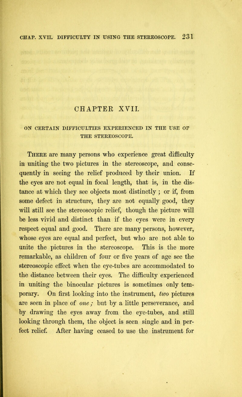 CHAPTER XVII. ON CERTAIN DIFFICULTIES EXPERIENCED IN THE USE OF THE STEREOSCOPE. There are many persons who experience great difficulty in uniting the two pictures in the stereoscope, and conse- quently in seeing the relief produced by their union. If the eyes are not equal in focal length, that is, in the dis- tance at which they see objects most distinctly ; or if, from some defect in structure, they are not equally good, they will still see the stereoscopic relief, though the picture wiU be less vivid and distinct than if the eyes were in every respect equal and good. There are many persons, however, whose eyes are equal and perfect, but who are not able to unite the pictures in the stereoscope. This is the more remarkable, as children of four or five years of age see the stereoscopic effect when the eye-tubes are accommodated to the distance between their eyes. The difficulty experienced in uniting the binocular pictures is sometimes only tem- porary. On first looking into the instrument, two pictures are seen in place of one ; but by a little perseverance, and by drawing the eyes away from the eye-tubes, and still looking through them, the object is seen single and in per- fect relief. After having ceased to use the instrument for