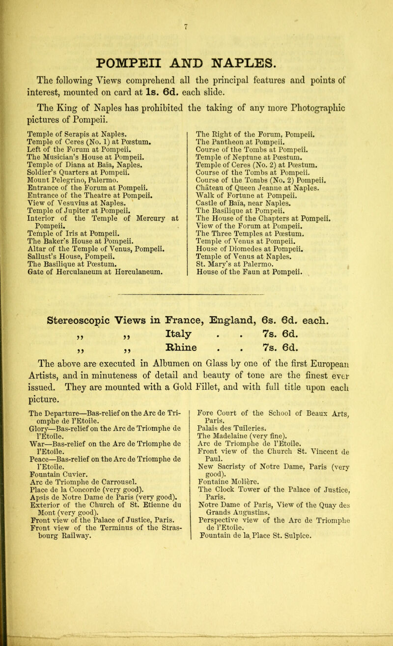 POMPEII AND NAPLES. The following Views comprehend all the principal features and points of interest, mounted on card at Is. 6d. each slide. The King of Naples has prohibited the taking of any more Photographic pictures of Pompeii. Temple of Serapis at Naples. Temple of Ceres (No. 1) at Pcestum. Left of tlie Forum at Pompeii. The Musician’s House at Pompeii. Temple of Diana at Baia, Naples. Soldier’s Quarters at Pompeii. Mount Pelegrino, Palermo. Entrance of the Forum at Pompeii. Entrance of the Theatre at Pompeii. View of Vesuvius at Naples. Temple of Jupiter at Pompeii. Interior of the Temple of Mercury at Ppmpeii. Tetnple of Iris at Pompeii. The Baker’s House at Pompeii. Altar of the Temple of Venus, Pompeii. Sallust’s House, Pompeii. The Basilique at Pcestum. Gate of Herculaneum at Herculaneum. The Eight of the Forum, Pompeii. The Pantheon at Pompeii. Course of the Tombs at Pompeii. Temple of Neptune at Pcestum. Temple of Ceres (No. 2) at Pcestum. Course of the Tombs at Pompeii. Course of the Tombs (No. 2) Pompeii. Chateau of Queen Jeanne at Naples. Walk of Fortune at Pompeii. Castle of Baia, near Naples. The Basilique at Pompeii. The House of the Chapters at Pompeii. View of the Forum at Pompeii. The Three Temples at Pcestum. Temple of Venus at Pompeii. House of Diomedes at Pompeii, Temple of Venus at Naples. St. Mary's at Palermo. House of the Faun at Pompeii. Stereoscopic Views in France, England, 6s. ,, ,, Italy . . 7s. ,, ,, Rhine . . 7s. The above are executed in Albumen on Glass by one Artists, and in minuteness of detail and beauty of tone are the finest issued. They are mounted with a Gold Fillet, and with fidl title upon picture. The Departure—Bas-relief on the Arc de Tri- omphe de I’Etoile. Glory—Bas-relief on the Arc de Triomphe de I’Etoile. War—Bas-relief on the Arc de Triomphe de I’Etoile. Peace—Bas-relief on the Arc de Triomphe de I’Etoile. Fountain Cuvier. Arc de Triomphe de Carrousel. Place de la Concorde (very good). Apsis de Notre Dame de Paris (very good). Exterior of the Church of St. Etienne du Mont (very good). Front view of the Palace of Justice, Paris. Front view of the Terminus of the Stras- bourg Eailway. 6d. each. 6d. 6d. of the first European ever each Fore Court of the School of Beaux Arts, Paris. Palais des Tuileries. The Madelaine (very fine). Arc de Triomphe de I’Etoile. Front view of the Church St. Vincent de Paul. New Sacristy of Notre Dame, Paris (verv good). Fontaine Moliere. The Clock Tower of the Palace of Justice, Paris. Notre Dame of Paris, View of the Quay des Grands Augustins. Perspective view of the Arc de Triomphe de I’Etoile. Fountain de la. Place St. Sulpice.