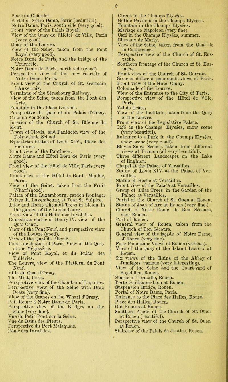 Place du Chatelet. Portal of Notre Dame, Paris (beautiful). Notre Dame, Paris, south side (very good). Front view of the Palais Royal. View of the Quay de 1’Hotel de Ville, Paris (very good). Quay of the Louvre. View of the Seine, taken from the Pont Royal (very good). Notre Dame de Paris, and the bridge of the Tournelle. Notre Dame de Paris, north side (good). Perspective view of the new Sacristy of Notre Dame, Paris. Front view of the Church of St. Germain I’Auxerrois. Terminus of the Strasbourg Railway. View of the Seine, taken from the Pont des Arts. Fountain in the Place Louvois. Perspective du Quai et du Palais d’Orsay. Colonne Vendome. Interior of the Church of St. Etienne du Mont. Tower of Clovis, and Pantheon view of the Polytechnic School. Equestrian Statue of Louis XIV., Place des Victoires. Front view of the Pantheon. Notre Dame and Hotel Dieu de Paris (very good). Front view of the Hotel de Ville, Paris (very good). Front view of the Hotel du Garde Meuble, Paris. View of the Seine, taken from the Fruit Wharf (good). Palace of the Luxembourg, garden frontage. Palace du Luxembourg, et Tour St. Sulpice, Lilac and Horse Chesnut Trees in bloom in the garden of the Luxembourg. Front view of the Hotel des Invalides. Equestrian statue of Henry IV. view of the Quai Conti. View of the Pont Neuf, and perspective view of the Louvre (good). View of the Quai de I’Ecole. Palais de Justice of Paris, View of the Quay of the Megisserie. View of Pont Royal, et du Palais des Tuileries. The Louvre, view of the Platform du Pont Neuf. Villa du Quai d’Orsay. The Mint, Paris. Perspective view of the Chamber of Deputies. Perspective view of the Seine with Drag- Boats (very fine). View of the Cranes on the Wharf d’Orsay. Poil Rouge a Notre Dame de Paris. Perspective view of the Bridges on the Seine (very fine). Vue du Petit Pont sur la Seine. Vue du Bains des Fleurs. Perspective du Port Malaquais. Dome des Invalides. Circus in the Champs Elysees. Gothic Pavilion in the Champs Elysees. Fountain in the Champs Elysees. Manage de Napoleon (very fine). Cafe in the Champs Elysees, summer. Chevaux de Marly. View of the Seine, taken from the Quai de la Conference. Perspective view of the Church of St. Eus- tache. Southern frontage of the Church of St. Eus- tache. Front view of the Church of St. Gervais. Sixteen different panoramic views of Paris. Front view of the Hotel Cluny. Colonnade of the Louvre. View of the Entrance to the City of Paris. Perspective view of the Hotel de Ville, Paris. Val de Grace. View of the Institute, taken from the Quay of the Louvre. Front view of the Legislative Palace. Cafe in the Champs Elysees, snow scene (very beautiful). Entrance to a Park in the Champs Elysees, snow scene (very good). Eleven Snow Scenes, taken from different views at Trianon (all very beautiful). Three different Landscapes on the Lake of Enghien. Chapel at the Palace of Versailles. Statue of Louis XIV. at the Palace of Ver- sailles. Statue of Hoche at Versailles. Front view of the Palace at Versailles. Group of Lilac Trees in the Garden of the Palace at Versailles. Portal of the Church of St. Ouen at Rouen. Statue of Joan of Arc at Rouen (very fine.) Church of Notre Dame de Bon Secours, near Rouen. Port of Rouen. General view of Rouen, taken from the Church of Bon Secours. General view of the facade of Notre Dame, of Rouen (very fine). Four Panoramic Views of Rouen (various). View of the Quay of the Island Lacroix at Rouen. Six views of the Ruins of the Abbey of Jumieges, various (very interesting). View of the Seine and the Court-yard of Boyeldieu, Rouen. Statue of Corneille, Rouen. Porte Guillaume-Lion at Rouen. Suspension Bridge, Rouen. Portal of Notre Dame, Paris, Entrance to the Place des Halles, Rouen Place des Halles, Rouen. Old Houses at Rouen. Southern Angle of the Church of St. Ouen at Rouen (beautiful). Perspective view of the Church of St. Ouen at Rouen. Staircase of the Palais de Justice, Rouen.