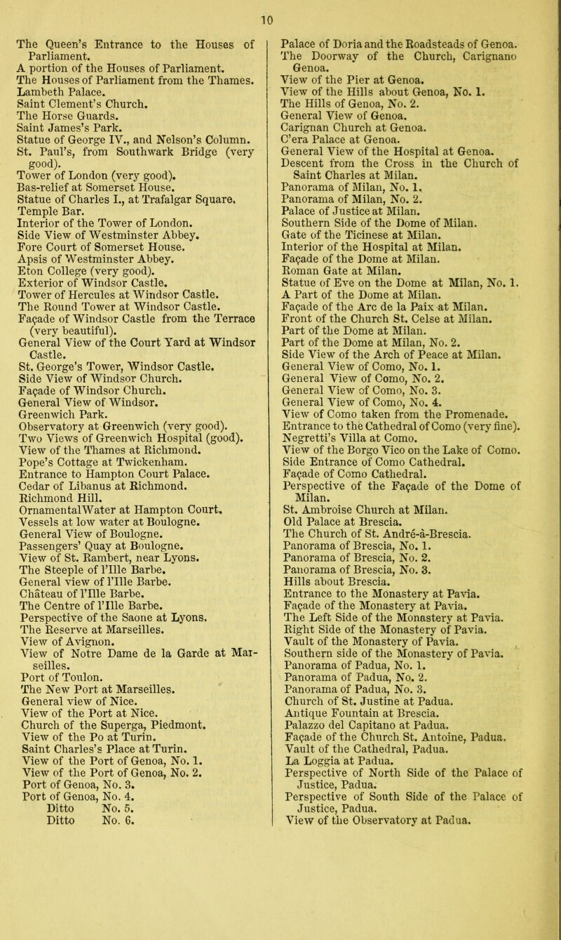 The Queen’s Entrance to the Houses of Parliament. A portion of the Houses of Parliament. The Houses of Parliament from the Thames. Lambeth Palace. Saint Clement’s Church, The Horse Guards. Saint James’s Park. Statue of George IV., and Nelson’s Column. St. Paul’s, from Southwark Bridge (very good). Tower of London (very good). Bas-relief at Somerset House. Statue of Charles I., at Trafalgar Square. Temple Bar. Interior of the Tower of London. Side View of Westminster Abbey, Fore Court of Somerset House. Apsis of Westminster Abbey. Eton College (very good). Exterior of Windsor Castle. Tower of Hercules at Windsor Castle. The Round Tower at Windsor Castle. Facade of Windsor Castle from the Terrace (very beautiful). General View of the Court Yard at Windsor Castle. St. George’s Tower, Windsor Castle. Side View of Windsor Church. Facade of Windsor Church, General View of Windsor. Greenwich Park. Observatory at Greenwich (very good). Two Views of Greenwich Hospital (good). View of the Thames at Richmond. Pope’s Cottage at Twickenham. Entrance to Hampton Court Palace. Cedar of Libanus at Richmond. Richmond Hill. Ornamental Water at Hampton Court, Vessels at low water at Boulogne. General View of Boulogne. Passengers’ Quay at Boulogne. View of St. Rambert, near Lyons. The Steeple of I’llle Barbe. General view of I’llle Barbe. Chateau of I’llle Barbe. The Centre of I’llle Barbe. Perspective of the Saone at Lyons. The Reserve at Marseilles. View of Avignon. View of Notre Dame de la Garde at Mar- seilles. Port of Toulon. The New Port at Marseilles. General view of Nice. View of the Port at Nice. Church of the Superga, Piedmont. View of the Po at Turin. Saint Charles’s Place at Turin. View of the Port of Genoa, No. 1. View of the Port of Genoa, No. 2. Port of Genoa, No. 3. Port of Genoa, No. 4. Ditto No. 5. Ditto No. 6. Palace of Doria and the Roadsteads of Genoa. The Doorway of the Church, Carignano Genoa. View of the Pier at Genoa. View of the Hills about Genoa, No. 1. The Hills of Genoa, No. 2. General View of Genoa. Carignan Church at Genoa. C’era Palace at Genoa. General View of the Hospital at Genoa. Descent from the Cross in the Church of Saint Charles at Milan. Panorama of Milan, No. 1. Panorama of Milan, No. 2. Palace of Justice at Milan. Southern Side of the Dome of Milan. Gate of the Ticinese at Milan. Interior of the Hospital at Milan. Facade of the Dome at Milan. Roman Gate at Milan. Statue of Eve on the Dome at Milan, No. 1. A Part of the Dome at Milan. Facade of the Arc de la Paix at Milan. Front of the Church St. Celse at Milan. Part of the Dome at Milan. Part of the Dome at Milan, No. 2. Side View of the Arch of Peace at Milan. General View of Como, No. I. General View of Como, No. 2. General View of Como, No. 3. General View of Como, No. 4. View of Como taken from the Promenade. Entrance to the Cathedral of Como (very fine). Negretti’s Villa at Como. View of the Borgo Vico on the Lake of Como. Side Entrance of Como Cathedral. Facade of Como Cathedral. Perspective of the Facade of the Dome of Milan. St. Ambroise Church at Milan. Old Palace at Brescia. The Church of St. Andre-a-Brescia. Panorama of Brescia, No. 1. Panorama of Brescia, No. 2. Panorama of Brescia, No. 3. Hills about Brescia. Entrance to the Monastery at Pavia. Facade of the Monastery at Pavia. The Left Side of the Monastery at Pavia. Right Side of the Monastery of Pavia. Vault of the Monastery of Pavia. Southern side of the Monastery of Pavia. Panorama of Padua, No. 1. Panorama of Padua, No, 2. Panorama of Padua, No. 3. Church of St. Justine at Padua. Antique Fountain at Brescia. Palazzo del Capitano at Padua. Facade of the Church St. Antoine, Padua. Vault of the Cathedral, Padua. La Loggia at Padua. Perspective of North Side of the Palace of Justice, Padua. Perspective of South Side of the Palace of Justice, Padua. View of the Observatory at Padua.