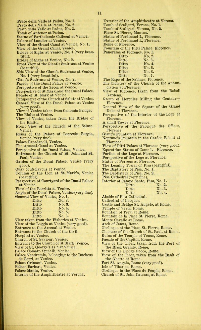 Prato della Valle at Padua, No. 1. Prato della Valle at Padua, No. 2. Prato della Valle at Padua, No. 3. Tomb of Antenor at Padua. Statue of Barthelemie Calleoni at Venice. Palace of Lacador at Venice. View of the Grand Canal at Venice, No. 1. View of the Grand Canal, Venice. Bridge of Sighs at Venice, No. 1 (very beau- tiful). Bridge of Sighs at Venice, No. 2. Front View of the Giant’s Staircase at Venice (beautiful). Side View of the Giant’s Staircase at Venice, No. 1 (very beautiful). Giant’s Staircase at Venice, No. 2. Facade of the Ducal Palace at Venice. Perspective of the Zecca at Venice. Perspective of St.Mark,and the Ducal Palace. Facade of St. Mark at Venice. Perspective of the Church of Salute at Venice. General View of the Ducal Palace at Venice (very good). View of Venice taken from Canomia Bridge. The Rialto at Venice. View of Venice, taken from the Bridge of the Rialto. Front View of the Church of the Salute, Venice. Ruins of the Palace of Lucrezia Borgia, Venice (very fine). Palace Papadapoli, Venice. The Arsenal-Canal at Venice. Perspective of the Ducal Palace, Venice. Entrance to the Church of St. John and St. Paul, Venice. Garden of the Ducal Palace, Venice (very good). Quay of Esclavons at Venice. Column of the Lion at St. Mark’s, Venice (beautiful). Perspective of Courtyard of the Ducal Palace at Venice. View of the Razzitta at Venice. Angle of the Ducal Palace, Venice (very fine). General View of Venice, No.l. Ditto No. 2. Ditto No. 3. Ditto No. 4. Ditto No. 5. Ditto No. 6. View taken from the Fisheries at Venice. View of the Loggia at Venice (very good). Entrance to the Arsenal at Venice. Entrance to the Church of the Civil. Hospital at Venice. Church of St. Saviour, Venice. Entrance to the Church of St. Mark, Venice. View of St. George’s Isle at Venice. Palace Comaro Spinelli, Venice. Palace Vendramin, belonging to the Duchess de Berri, at Venice. Palace Grimani, Venice. Palace Barbaro, Venice. Palace Manin, Venice. Interior of the Amphitheatre at Verona. Exterior of the Amphitheatre at Verona. Tomb of Scaligeri, Verona, No. 1. Tomb of Scaligeri, Verona, No. 2. Place St. Pierre, Mantua. Statue of Ferdinand I., Florence. Statue of Ferdinand I., Florence. Dome of Florence. Fountain of the Pitti Palace, Florence. Panorama of Florence, No. 1. Ditto No. 2. Ditto No. 3. Ditto No. 4. Ditto No. 5. Ditto No. 6. Ditto No. 7. The Rape of the Sabines, Florence. The Cloisters of the Church of the Annun- ciation at Florence. View of Florence, taken from the Bohol i Gardens. Group of Hercules killing the Centaur— Florence. General View of the Square of the Grand Duke at Florence. Perspective of the Interior of the Loge at Florence. A small Tower at Florence. Perspective of the Fabrique des Offices, Florence. Giant’s Fountain at Florence. Neptune’s Fountain in the Garden Boboli at Florence. View of Pitti Palace at Florence (very good). Equestrian Statue of Come 1.—Florence. Portion of the Loge at Florence. Perspective of the Loge at Florence. Statue of Perseus at Florence. The Leaning Tower of Pisa (beautiful). The Baptistery of Pisa, No. 1. The Baptistery of Pisa, No. 2. Pisa Cathedral (very fine). Interior of Campo Santo, Pisa, No. 1. Ditto No. 2. Ditto No. 3. Ditto No. 4. Abside of Pisa Cathedral. Cathedral of Lucques. Castle and Bridge St. Angelo, at Rome. Temple of Vesta, Rome. Fountain of Trevi at Rome. Fountain de la Place St. Pierre, Rome. Monte Cavallo at Rome. Arch of Janus, Rome. Obelisque of the Place St. Pierre, Rome. Cloisters of the Church of St. Paul, at Rome. Ruins of the Temple of Venus, Rome. Facade of the Capitol, Rome. View of the Tiber, taken from the Port of the Rissa Grande, Rome. View of the Bridge Rocco, Rome. View of the Tiber, taken from the Bank of the Ghetto at Rome. Fort St. Angelo, Rome (very good). Isle of Tiberius, Rome. Obelisque in the Place du Peuple, Rome. Church of St. John Lateran, at Rome.