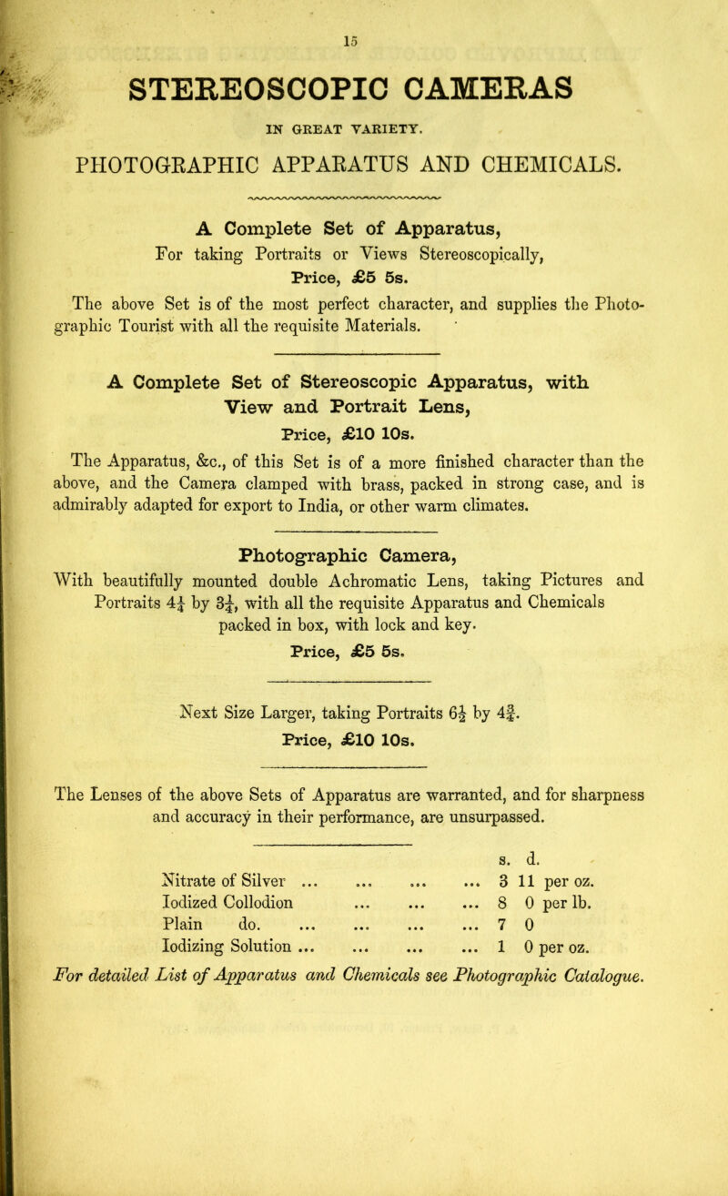 STEREOSCOPIC CAMERAS IN GREAT VARIETY. PHOTOGEAPHIC APPAEATUS AND CHEMICALS. A Complete Set of Apparatus, For taking Portraits or Views Stereoscopically, Price, c£5 5s. The above Set is of the most perfect character, and supplies the Photo- graphic Tourist with all the requisite Materials. A Complete Set of Stereoscopic Apparatus, with View and Portrait Lens, Price, ^10 10s. The Apparatus, &c., of this Set is of a more finished character than the above, and the Camera clamped with brass, packed in strong case, and is admirably adapted for export to India, or other warm climates. Photographic Camera, With beautifully mounted double Achromatic Lens, taking Pictures and Portraits by 3;|-, with all the requisite Apparatus and Chemicals packed in box, with lock and key. Price, £5 5s, Next Size Larger, taking Portraits 6J by 4f. Price, i£lO 10s, The Lenses of the above Sets of Apparatus are warranted, and for sharpness and accuracy in their performance, are unsurpassed. Nitrate of Silver Iodized Collodion Plain do. Iodizing Solution ••• »*e ••• s. d. ... 3 11 per oz. ... 8 0 per lb. ... 7 0 ... 1 0 per oz. jF'or detailed List of Apparatus and Chemicals see Photographic Catalogue.