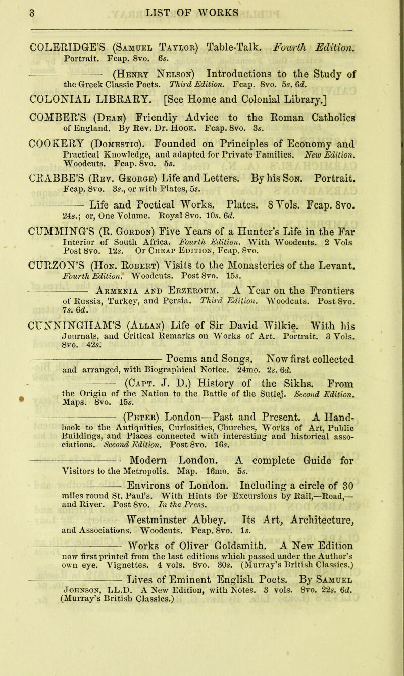 COLERIDGrE’S (Samuel Taylor) Table-Talk. Fourth Edition. Portrait. Fcap. 8vo. 65. (Henry FTelson) Introductions to the Study of the Greek Classic Poets. Third Edition. Fcap. 8vo. hs. Qd. COLONIAL LIBRARY. [See Home and Colonial Library.] COMBER’S (Dean) Friendly Advice to the Roman Catholics of England. By Rev. Dr. Hook. Fcap. 8vo. 3s. COOKERY (Domestic). Founded on Principles of Economy and Practical Knowledge, and adapted for Private Families. New Edition. Woodcuts. Fcap. 8vo. 5s. CR ABBE’S (Rev. George) Life and Letters. By his Son. Portrait. Fcap. 8vo. 3s., or Avitli Plates, 5s. Life and Poetical Works. Plates. 8Yols. Fcap. 8vo. 24s.; or, One Volume. Royal 8vo. 10s. Qd. CUMMING’S (R. Gordon) Five Years of a Hunter’s Life in the Far Interior of South Africa. Fourth Edition. With Woodcuts. 2 Vols Post 8vo. 12s. Or Cheap Edition, Fc<ip. 8vo. CURZON’S (Hon. Robert) Visits to the Monasteries of the Levant. Fourth Edition. Woodcuts. Post 8vo. 15s. Armenia and Erzeroum. A Year on the Frontiers of Russia, Turkey, and Persia. Third Edition. Woodcuts. Post 8vo. 7s. Qd. CUNNINGHAM’S (Allan) Life of Sir David Wilkie. With his Journals, and Critical Remarks on Works of Art. Portrait. 3 Vois. 8vo. 42s. Poems and Songs. How first collected and arranged, with Biographical Notice. 24mo. 2s. Qd. — — (Cart. J. D.) History of the Sikhs. From the Origin of the Nation to the Battle of the Sutlej. Second Edition. Maps. 8vo. 15s. (Peter) London—Past and Present. A Hand- book to the Antiquities, Curiosities, Churches, Works of Art, Public Buildings, and Places connected with interesting and historical asso- ciations. Second Edition. Post 8vo. 16s. Modern London. A complete Guide for Visitors to the Metropolis. Map. 16mo. 5s. — Environs of London. Including a circle of 30 miles round St. Paul’s. With Hints for Excursions by Rail,—Road,— and River. Post 8vo. In the Press. — Westminster Abbey. Its Art, Architecture, and Associations. Woodcuts. Fcap. 8vo. Is. Works of Oliver Goldsmith. A Hew Edition now first printed from the last editions which passed under the Author’s own eye. Vignettes. 4 vols. 8vo. 30s. (Murray’s British Classics.) Lives of Eminent English Poets. By Samuel Johnson, TaL.D. A New Edition, with Notes. 3 vols. 8vo. 22s. Qd. (Murray’s British Classics.)