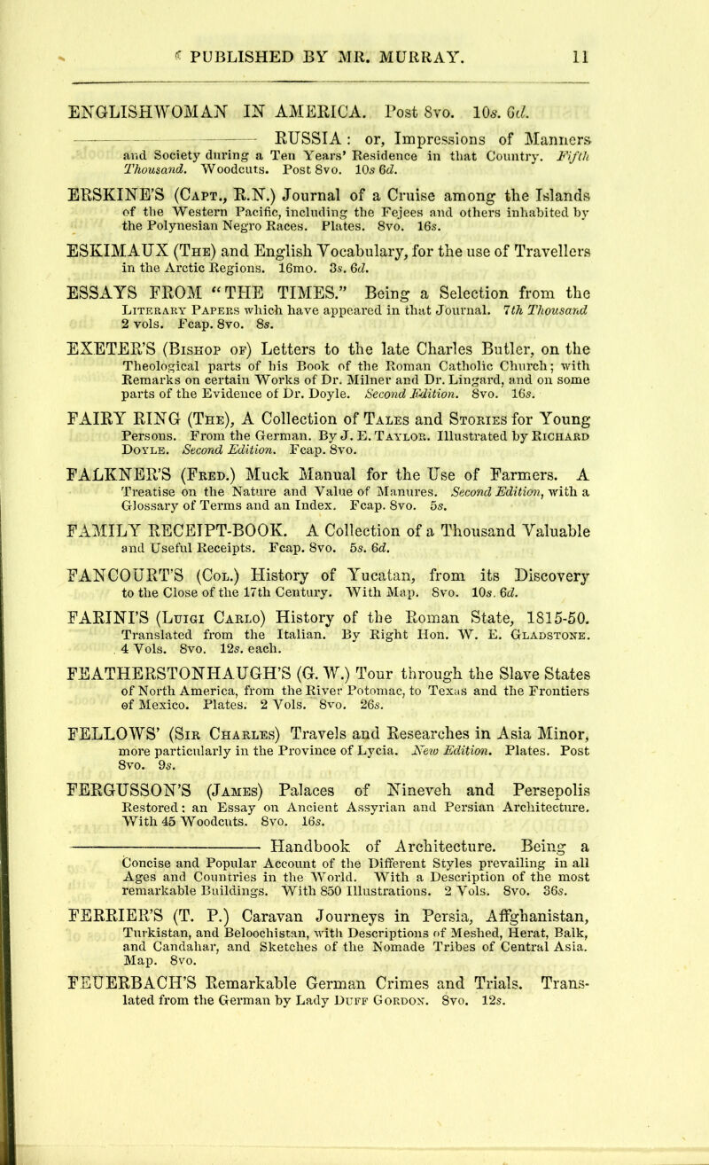 ENGLISHWOMAN IN AMERICA. Post 8vo. 10^. GcL RUSSIA: or, Impressions of Manners arid Society during a Ten Years* Residence in tliat Country. Fi/(h Thousand. Woodcuts. Post 8vo. lOs ERSKINE’S (Capt., R.N.) Journal of a Cruise among the Islands of the Western Pacific, including the Fejees and others inhabited by the Polynesian Negro Races. Plates. 8vo. 16s. ESKIMAUX (The) and English Yocabulaiy, for the use of Travellers in the Arctic Regions. 16mo. 3s. 6d. ESSAYS FROM ‘^THE TIMES.’^ Being a Selection from the Literary Papers which have appeared in that Journal. 1th Thousand 2 vols. Fcap. 8vo. 8s. EXETER’S (Bishop of) Letters to the late Charles Butler, on the Theological parts of his Book of the Roman Catholic Church; wfith Remarks on certain Works of Dr. Milner and Dr. Lingard, and on some parts of the Evidence of Dr. Doyle. Second F-dition. 8vo. 16s. FAIRY RING (The), A Collection of Tales and Stoeies for Young Persons. From the German. By J. E. Taylor. Illustrated by Richard Doyle. Second Edition. Fcap. 8vo. FALKNER’S (Fred.) Muck Manual for the Use of Farmers. A Treatise on the Nature and Value of Manures. Second Edition, yfitla. Si Glossary of Terms and an Index. Fcap. 8vo. 5s. FAMILY RECEIPT-BOOK. A Collection of a Thousand Valuable and Useful Receipts. Fcap. 8vo. 5s. Qd. FANCOURT’S (Col.) History of Yucatan, from its Discovery to the Close of the 17th Century. With Map. 8vo. 10s. Qd. FARINI’S (Luigi Carlo) History of the Roman State, 1815-50. Translated from the Italian. By Right Hon. W. E. Gladstone. , 4 Vols. 8yo. 12s. each. FEATHERSTONHAUGH’S (G. W.) Tour through the Slave States of North America, from the River Potomac, to Texas and the Frontiers of Mexico. Plates. 2 Vols. 8vo. 26s. FELLOWS’ (Sir Charles) Travels and Researches in Asia Minor, more particularly in the Province of Lycia. Neio Edition. Plates. Post 8vo. 9s. FERGUSSON’S (James) Palaces of Nineveh and Persepolis Restored; an Essay on Ancient Assyrian and Persian Architecture. With 45 Woodcuts. 8vo. 16s. — Flandbook of Architecture. Being a Concise and Popular Account of the Different Styles prevailing in all Ages and Countries in the World. With a Description of the most remarkable Buildings. With 850 Illustrations. 2 Vols. 8vo. 36s. FERRIER’S (T. P.) Caravan Journeys in Persia, Affghanistan, Turkistan, and Beloochistan, with Descriptions of Meshed, Herat, Balk, and Candahar, and Sketches of the Nomade Tribes of Central Asia. Map. 8vo. FEUERBACH’S Remarkable German Crimes and Trials. Trans- lated from the German by Lady Duff Gordon. 8vo. 12s.