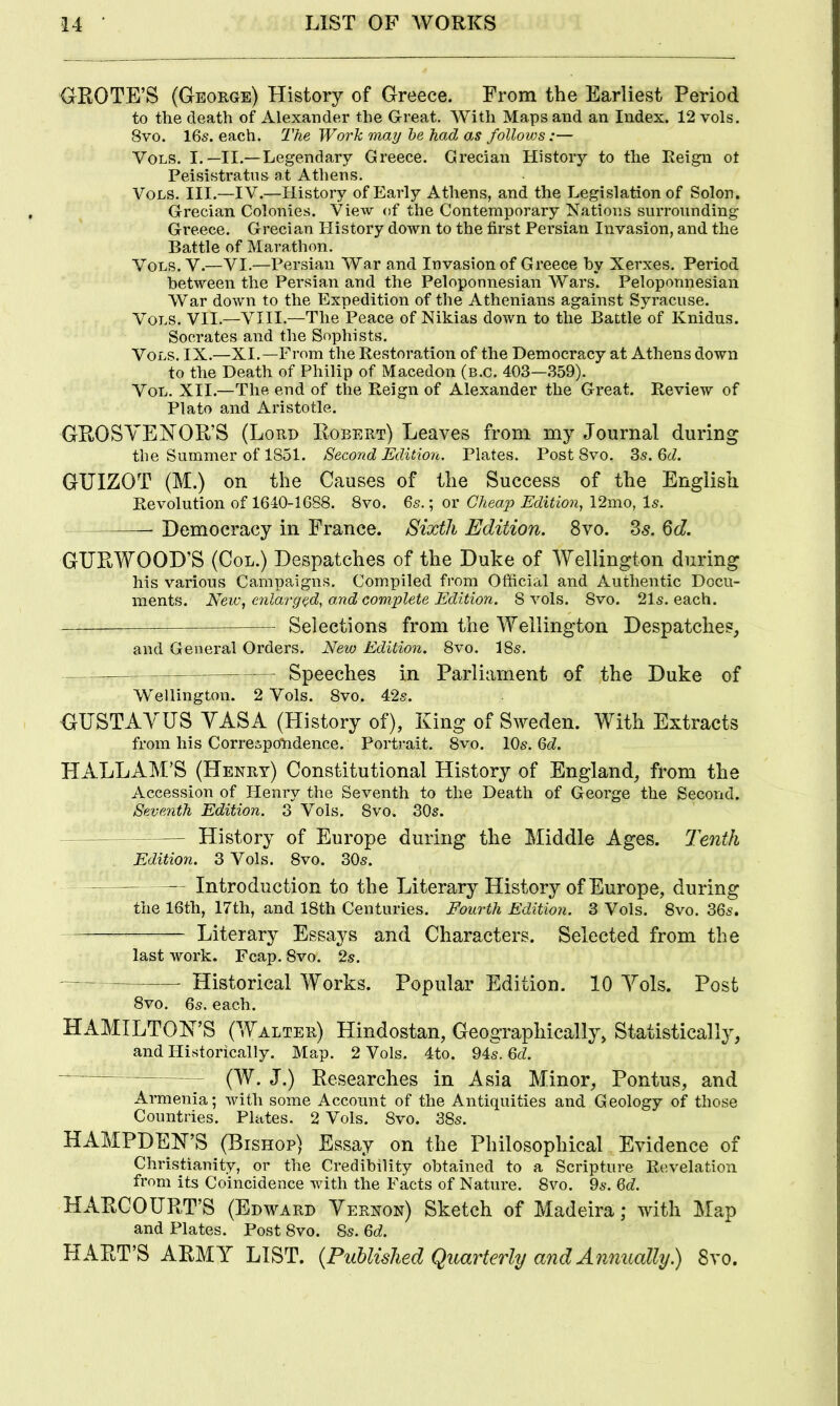 GROTE’S (George) History of Greece. From the Earliest Period to the death of Alexander the Great. With Maps and an Index. 12 vols. 8vo. 16s. each. The Work may he had as follows:— Vols. I.—II.—Legendary Greece. Grecian History to the Reign ot Peisistratns at Athens. Vols. III.—IV.—History of Early Athens, and the Legislation of Solon. Grecian Colonies. View of the Contemporary Nations surrounding Greece. Grecian History down to the first Persian Invasion, and the Battle of Marathon. Vols. V.—VI.—Persian War and Invasion of Greece by Xerxes. Period between the Persian and the Peloponnesian Wars. Peloponnesian War down to the Expedition of the Athenians against Syracuse. Vols. VII.—VIII.—The Peace of Nikias down to the Battle of Knidus. Socrates and the Sophists. Vols. IX.—XI.—From the Restoration of the Democracy at Athens down to the Death of Philip of Macedon (b.c. 403—.359). VoL. XII.—The end of the Reign of Alexander the Great. Review of Plato and Aristotle. GROSYEHOR’S (Lord Robert) Leaves from my Journal during the Summer of 1851. Second Edition. Plates. Post 8vo. 3s. 6cZ. GUIZOT (M.) on the Causes of the Success of the English Revolution of 1640-1688. 8vo. Qs.'., or Cheap Edition^ \2mo, Is. Democracy in France. Sixth Edition. 8vo. 3^. Qd. GURWOOD’S (Col.) Despatches of the Duke of Wellington during his various Campaigns. Compiled from Official and Authentic Docu- ments. New, enlarged, and complete Edition. 8 vols. 8vo. 21s. each. Selections from the Wellington Despatches, and General Orders. New Edition. 8vo. 18s. Speeches in Parliament of the Duke of Wellington. 2 Vols. 8vo. 42s. GUSTAYUS YASA (History of), King of Sweden. With Extracts from his Correspondence. Portrait. 8vo. 10s. 6c?. HALLAM’S (Henry) Constitutional History of England, from the Accession of Flenry the Seventh to the Death of George the Second. Seventh Edition. 3 Vols. 8vo. 30s. History of Europe during the Middle Ages. Tenth Edition. 3 Vols. 8vo. 30s. —— — Introduction to the Literary History of Europe, during the 16th, 17th, and 18th Centuries. Fourth Edition. 3 Vols. 8vo. 36s. Literary Essays and Characters. Selected from the last work. Fcap. 8vo. 2s. Historical Works. Popular Edition. 10 Yols. Post 8vo. 6s. each. HAMILTON’S (Walter) Hindostan, Geographically, Statistically, and Historically. Map. 2 Vols. 4to. 94s. 6c?. ' (W. J.) Researches in Asia Minor, Pontus, and Armenia; with some Account of the Antiquities and Geology of those Countries. Plates. 2 Vols. 8vo. 38s. HAMPDEN’S (Bishop) Essay on the Philosophical Evidence of Christianity, or the Credibility obtained to a Scripture Revelation from its Coincidence with the Facts of Nature. 8vo. 9s. 6c?. HARCOURT’S (Edward Yernon) Sketch of Madeira; with Map and Plates. Post 8vo. 8s. 6c?. HART’S ARMY LIST. {Published Quarterly and Annually.) 8vo.