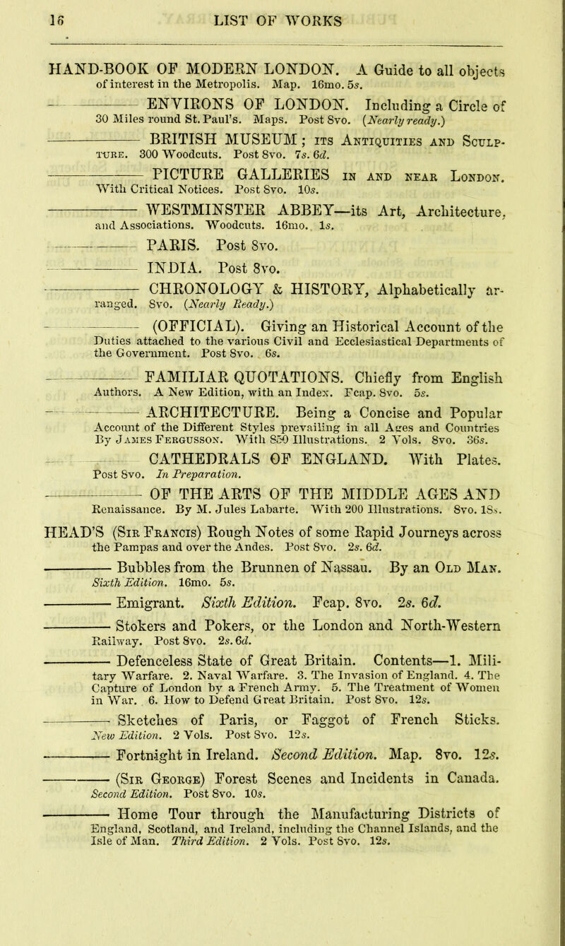 HAND-BOOK OF MODERN LONDON. A Guide to all objects of interest in the Metropolis. Map. 16mo. 5s. —— ENVIRONS OF LONDON. Including a Circle o 30 Miles round St. Paul’s. Maps. Post Svo. {Nearly ready.) BRITISH MUSEUM; its Antiquities and Sculp- ture. 300 Woodcuts. Post Svo. Is.Qd. PICTURE GALLERIES in and near London. With Critical Notices. Post Svo. IO5. WESTMINSTER ABBEY-—its Art, Architecture, and Associations. Woodcuts. 16mo. Is. PARIS. Post Svo. INDIA. Post Svo. CHRONOLOGY & HISTORY, Alphabetically ar- ranged. Svo. {Nearly Beady.) (OFFICIAL). Giving an Historical Account of the Duties attached to the various Civil and Ecclesiastical Departments of the Government. Post Svo. 65. —- FAMILIAR QUOTATIONS. Chiefly from English Authors. A New Edition, with an Index. Fcap. Svo. 5s. ARCHITECTURE. Being a Concise and Popular Account of the Different Styles prevailing in all Aires and Countries By James Fergussox. With 850 Illustrations. 2 Yols. Svo. 365. — CATHEDRALS OF ENGLAND. With Plates. Post Svo. In Preparation. OF THE ARTS OF THE MIDDLE AGES AND Eenaissance. By M. Jules Laharte. With 200 Illustrations. Svo. ISs. HEAD’S (Sir Francis) Rough Notes of some Rapid Journeys across the Pampas and over the Andes. Post Svo. 25. 6d. • Bubbles from the Brunnen of Nassau. By an Old Man. Sixth Edition. 16mo. 5s. Emigrant. Sixth Edition, Fcap. Svo. 2^. 6d, Stokers and Pokers, or the London and North-Western Eailway. Post Svo. 25.6d. Defenceless State of Great Britain. Contents—1. Mili- tary Warfare. 2. Naval Warfare. 3. The Invasion of England. 4. The Capture of London hy a French Army. 6. The Treatment of Women in War. 6. How to Defend Great Britain. Post Svo. 125. Sketches of Paris, or Faggot of French Sticks. New Edition. 2 Vols. Post Svo. 12s. Fortnight in Ireland. Second Edition. Map. Svo. 12^. (Sir George) Forest Scenes and Incidents in Canada. Second Edition. Post Svo. 10s. Home Tour through the Manufacturing Districts of England, Scotland, and Ireland, including the Channel Islands, and the Isle of Man. Third Edition. 2 Yols. Post Svo. 12s.