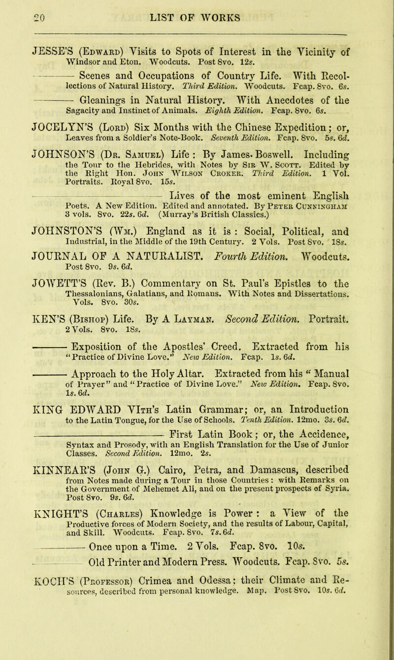 JESSE’S (Edward) Visits to Spots of Interest in the Vicinity of Windsor and Eton. Woodcuts. Post 8vo. 125. Scenes and Occupations of Country Life. With Recol- lections of Natural History. Third Edition, Woodcuts. Fcap. 8vo. 6s. Gleanings in Natural History. With Anecdotes of the Sagacity and Instinct of Animals. Eighth Edition. Fcap. 8vo. 65. JOCELYN’S (Lord) Six Months with the Chinese Expedition; or. Leaves from a Soldier’s Note-Book. Seventh Edition. Fcap. 8vo. 5s. 6d. JOHNSON’S (Dr. Samuel) Life: By James.Boswell. Including the Tour to the Hebrides, with Notes by Sir W. Scott. Edited by the Right Hon. John Wilson Croker. Third Edition. 1 Vol. Portraits. Royal 8vo. 15s. Lives of the most eminent English Poets. A New Edition. Edited and annotated. By Peter Cunningham 3 vols. 8vo. 22s. 6d. (Murray’s British Classics.) JOHNSTON’S (Wm.) England as it is : Social, Political, and Industrial, in the Middle of the 19th Century. 2 Vols. Post Svo. 18s. JOURNAL OF A NATURALIST. Fourth Edition, Woodcuts. Post 8vo. 9s. 6d. JOWETT’S (Rev. B.) Commentary on St. Paul’s Epistles to the Thessalonians, Galatians, and Romans. With Notes and Dissertations. Vols. 8vo. 30s. KEN’S (Bishop) Life. By A Layman. Second Edition. Portrait. 2 Vols. 8vo. 18s. Exposition of the Apostles’ Creed. Extracted from his “Practice of Divine Love.” New Edition. Fcap. Is. Gt?. Approach to the Holy Altar. Extracted from his “ Manual of Prayer ” and “ Practice of Divine Love.” New Edition, Fcap. 8vo. Is. 6d. KING EDWARD VIth’s Latin Grammar; or, an Introduction to the Latin Tongue, for the ITse of Schools. Tenth Edition. 12mo. 3s. 6d. — First Latin Book; or, the Accidence, Syntax and Prosody, with an English Translation for the Use of Junior Classes. Second Edition. 12mo. 2s. KINNEAR’S (John G.) Cairo, Petra, and Damascus, described from Notes made during a Tour in those Countries : with Remarks on the Government of Mehemet Ali, and on the present prospects of Syria. Post Svo. 9s. 6d. KNIGHT’S (Charles) Knowledge is Power : a View of the Productive forces of Modern Society, and the results of Labour, Capital, and Skill. Woodcuts. Fcap. Svo. ls.6d. Once upon a Time. 2 Vols. Fcap. Svo. 10s, Old Printer and Modern Press. Woodcuts. Fcap. Svo. 5s, KOCH’S (Professor) Crimea and Odessa; their Climate and Re- sources, described from personal knowledge. Map. Post Svo. 105.6c?.