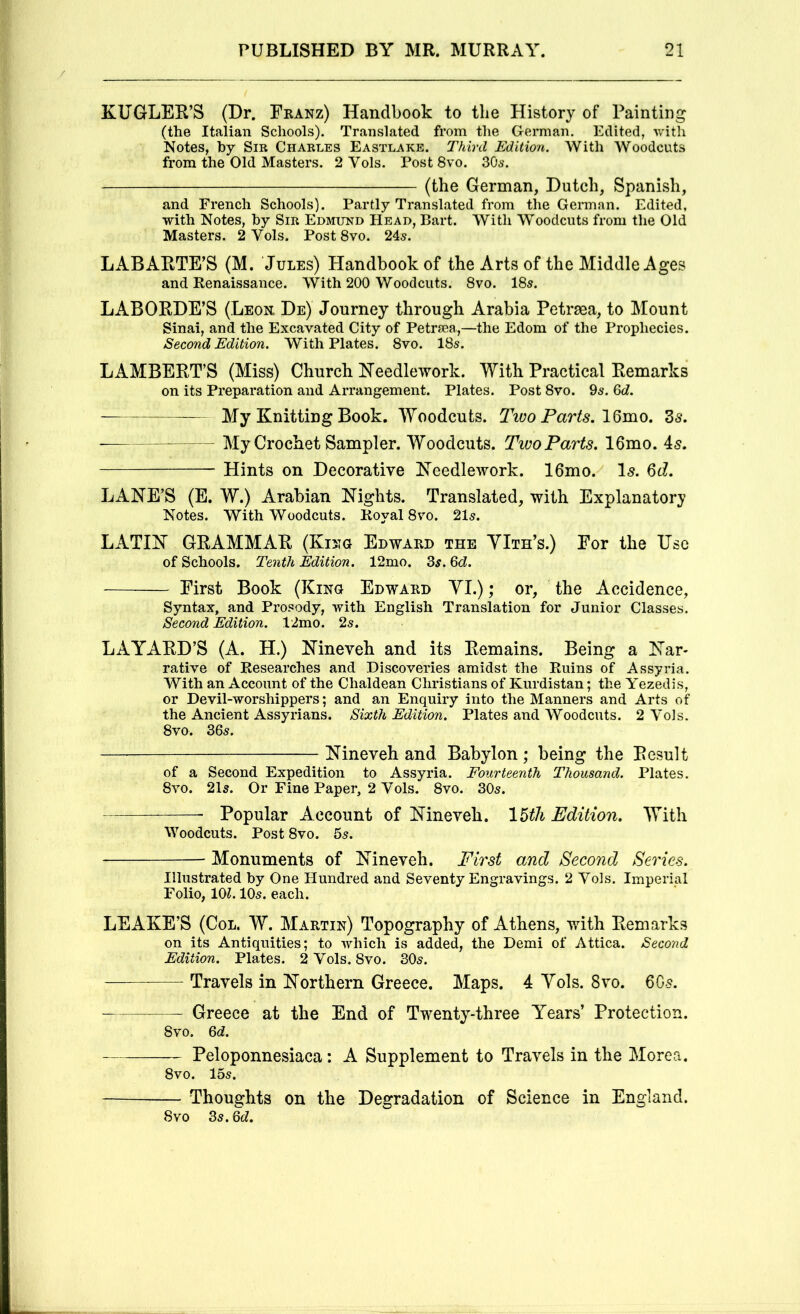 KUGLER’S (Dr. Fkanz) Handbook to the History of Painting (the Italian Schools). Translated from the German. Edited, with Notes, hy Sib Charles Eastlake. Third Edition. AVith AVoodcuts from the Old Masters. 2 Yols. Post 8vo. 30s. (the German, Dutch, Spanish, and French Schools). Partly Translated from the German. Edited, with Notes, hy Sir Edmund Head, Bart. AVith AVoodcuts from tlie Old Masters. 2 Vols. Post 8vo. 245. LABARTE’S (M. Jules) Handbook of the Arts of the Middle Ages and Renaissance. AVith 200 AVoodciits. 8vo. 185. LABORDE’S (Leon De) Journey through Arabia Petrsea, to Mount Sinai, and the Excavated City of Petrsea,—the Edom of the Prophecies. Second Edition. AVith Plates. 8vo. 185. LAMBERT’S (Miss) Church ITeedlework. With Practical Remarks on its Preparation and Arrangement. Plates. Post 8vo. 95. Qd. —— My Knitting Book. Woodcuts. Tiuo Parts. IQmo, 3^. ■ My Crochet Sampler. Woodcuts. Two Parts. 16mo. 45. Hints on Decorative Keedlework. 16mo. I5. Qd. LANE’S (E. W.) Arabian Nights. Translated, with Explanatory Notes. AVith AVoodcuts. Royal 8\m. 2I5. LATIN GRAMMAR (Kijtg Edward the YIth’s.) For the Use of Schools. Tenth Edition. 12mo. 35.3d. First Book (King Edward YI.) ; or, ' the Accidence, Syntax, and Prosody, with English Translation for Junior Classes. Second Edition. 12mo. 25. LA YARD’S (A. H.) Nineveh and its Remains. Being a Nar- rative of Researches and Discoveries amidst the Ruins of Assyria. AVith an Account of the Chaldean Christians of Kurdistan; the A^ezedis, or Devil-worshippers; and an Enquiry into the Manners and Arts of the Ancient Assyrians. Sixth Edition. Plates and AVoodcuts. 2 A'ols. 8vo. 305. Nineveh and Babylon; being the Result of a Second Expedition to Assyria. Fourteenth Thousand. Plates. 8vo. 2I5. Or Fine Paper, 2 Vols. 8vo. 305. Popular Account of Nineveh. 16tli Edition. AYith AVoodcuts. Post 8vo. 5s. Monuments of Nineveh. Pirst and Second Series. Illustrated by One Hundred and Seventy Engravings. 2 Vols. Imperial Folio, 101. IO5. each. LEAKE’S (Col. W. Martin) Topography of Athens, with Remarks on its Antiquities; to which is added, the Demi of Attica. Second Edition. Plates. 2 Vols. 8vo. 305. Travels in Northern Greece. Maps. 4 Yols. 8vo. 60-5. Greece at the End of Twenty-three Years’ Protection. 8vo. Qd. Peloponnesiaca: A Supplement to Travels in the More a. 8vo. 155. Thoughts on the Degradation of Science in England. 8VO 3s. Qd.