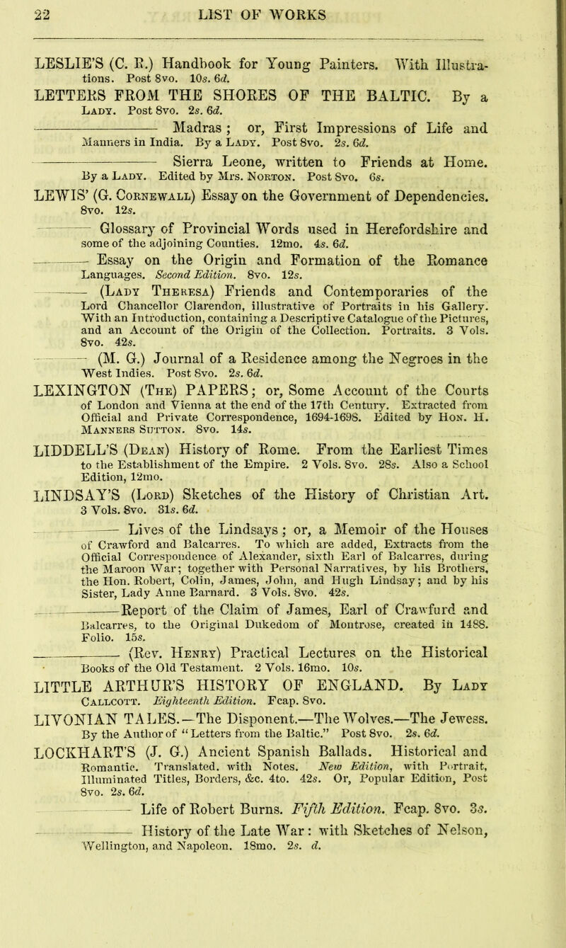 LESLIE’S (C. R.) Handbook for Young Painters. Vfith Illustra- tions. Post 8VO. IO5. M. LETTERS FROM THE SHORES OF THE BALTIC. By a Lady. Post 8vo. 25. Qd. Madras ; or, First Impressions of Life and Manners in India. By a Lady. Post 8vo, 2s. Qd. — Sierra Leone, written to Friends at Home. By a Lady. Edited by Mrs. Norton. Post Svo. 65. LEWIS’ (G. Coknewall) Essay on the Government of Dependencies. 8vo. 125. — Glossary of Provincial Words used in Herefordshire and some of the adjoining Counties. 12mo. 45. Qd. Essay on the Origin and Formation of the Romance Languages. Second Edition. 8vo. 125. (Lady Theresa) Friends and Contemporaries of the Lord Chancellor Clarendon, illustrative of Portraits in his Gallery. With an Introduction, containing a Descriptive Catalogue of the Pictures, and an Account of the Origin of the Collection. Portraits. 3 Vols. 8vo. 425. — (M. G.) Journal of a Residence among the Negroes in the West Indies. Post 8vo. 25. Qd, LEXINGTON (The) PAPERS; or. Some Account of the Courts of London and Vienna at the end of the 17th Century. Extracted from Official and Private Correspondence, 1694-1698. Edited by Hon. H. Manners Sutton. 8vo. 145. LIDDELL’S (Dean) History of Rome. From the Earliest Times to the Establishment of the Empire. 2 Vols. 8vo. 28s. Also a School Edition, 12rno. LINDSAY’S (Lord) Sketches of the History of Christian Art. 3 Vols. 8vo. 31s. M. Lives of the Lindsays; or, a Memoir of the Houses of Crawford and Balcarres. To which are added. Extracts from the Official Correspondence of Alexander, sixth Earl of Balcarres, during the Maroon War; together with Personal Narratives, by his Brothers, the Hon. Robert, Culin, James, John, and Hugh Lindsay; and by his Sister, Lady Anne Barnard. 3 Vols. 8vo. 42s. Report of the Claim of James, Earl of Crawfurd and Balcarres, to the Original Dukedom of Montrose, created in 1488. Folio. 15s. (Rev. Henry) Practical Lectures on the Historical Books of the Old Testament. 2 Vols. 16mo. 10s. LITTLE ARTHUR’S HISTORY OF ENGLAND. By Lady Callcott. Eighteenth Edition. Fcap. 8vo. LIYONIAN TALES.—The Disponent.—The Wolves.—The Jewess. By the Author of “Letters from the Baltic.” Post 8vo. 2s. 6d. LOCKHART’S (J. G.) Ancient Spanish Ballads. Historical and Romantic. Translated, with Notes. New Edition, with Portrait, Illuminated Titles, Borders, &c. 4to. 42s. Or, Popular Edition, Post Svo. 2s. Qd. ~ - — Life of Robert Burns. Fifth Edition. Fcap. Svo. 35. — History of the Late War: with Sketches of Nelson, Wellington, and Napoleon. 18mo. 2s. d.