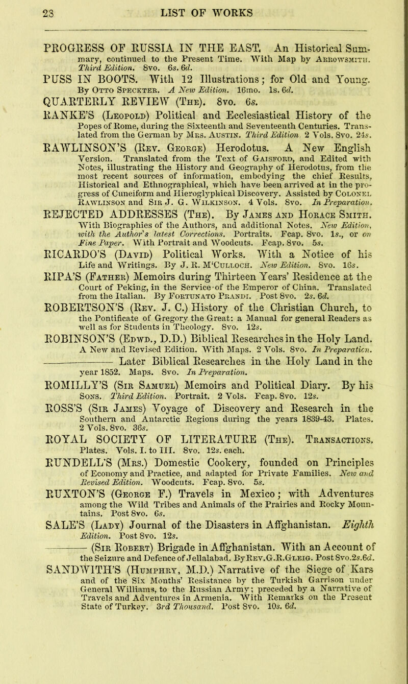 PROGRESS OF RUSSIA m TPIE EAST. An Historical Sam< unary, continued to the Present Time. With Map by Areowsmith. Third Edition. 8vo. 6s. 6d. PUSS IH BOOTS. With 12 Illustrations; for Old and Young, By Otto Speckter. A New Edition. 16ino. Is. 6d. QUARTERLY REYIEW (The). 8vo. 65. RANKE’S (Leopold) Political and Ecclesiastical History of the Popes of Rome, during the Sixteenth and Seventeenth Centuries. Trans- lated from the German by Mrs. Austin. Third Edition 2 Vols. Svo, 2-ls. RAWLINSON’S (Rev. George) Herodotus. A New English Version. Translated from the Text of Gaisford, and Edited with l^otes, illustrating the History and Geography of Herodotus, from tlie most recent sources of information, embodying the chief Results, Historical and Ethnographical, which have been arrived at in the pro- gress of Cuneiform and Hieroglyphical Discovery. Assisted by Colonel A\wlinson and Sir J. G. Wilkinson. 4 Vols. Svo. In Prejparation. REJECTED ADDRESSES (The). By James and Horace Smith. With Biographies of the Authors, and additional Notes. New Edition, with the Author's latest Corrections. Portraits. Fcap. Svo. Is., or on Fine Paper. With Portrait and Woodcuts. Fcap. Svo. 5s. RICARDO’S (David) Political Works. With a Notice of his Life and Writings. By J. R. M'Culloch. Neio Edition. Svo. 16s. RIPA’S (Father) Memoirs during Thirteen Years’ Residence at the Court of Peking, in the Service*of the Emperor of China. Translated from the Italian. By Fortunato Prandi. Post Svo. 2s. 6c?. ROBERTSON’S (Rev. J. C.) History of the Christian Church, to the Pontificate of Gregory the Great: a Manual for general Readers as well as for Students in Theology. Svo. 12s. ROBINSON’S (Edwd., D.D.) Biblical Researches in the Holy Land. A New and Revised Edition. With Maps. 2 Vols. Svo. Ei Preparaticn. Later Biblical Researches in the Holy Land in the year 1S52. Maps. Svo. In Preparation. ROM ILLY’S (Sir Samuel) Memoirs and Political Diary. By his Sons. Third Edition. Portrait. 2 Vols. Fcap. Svo. 12s. ROSS’S (Sir James) Yoyage of Discovery and Research in the Southern and Antarctic Regions during the years 1S39-43. Plates. 2 Vols. Svo. 36s. ROYAL SOCIETY OF LITERATURE (The). Transactions. Plates. Vols. I. to III. Svo. 12s. each. RUNDELL’S (Mrs.) Domestic Cookery, founded on Principles of Economy and Practice, and adapted for Private Families. Nevj and, Revised Edition. Woodcuts. Fcap. Svo. 5s. RUXTON’S (George F.) Travels in Mexico; with Adventures among the Wild Tribes and Animals of the Prairies and Rocky Moun- tains. Post Svo. 6s. SALE’S (Lady) Journal of the Disasters in Affghanistan. Eighth Edition. Post Svo. 12s. (Sir Robert) Brigade in Affghanistan. With an Account of the Seizure and Defence of Jellalabad. ByREV.G.R.GLEiu. Post Svo.2s.6c?. SANDWITH’S (Humphry, M.D.) Narrative of the Siege of Jkars and of the Six Months’ Resistance by the Turkish Garrison under General Williams, to the Russian Army; preceded by a Narrative of Travels and Adventures in Armenia. With Remarks on the Present State of Turkey. 6rd Thousand. Post Svo. lOs. 6d.