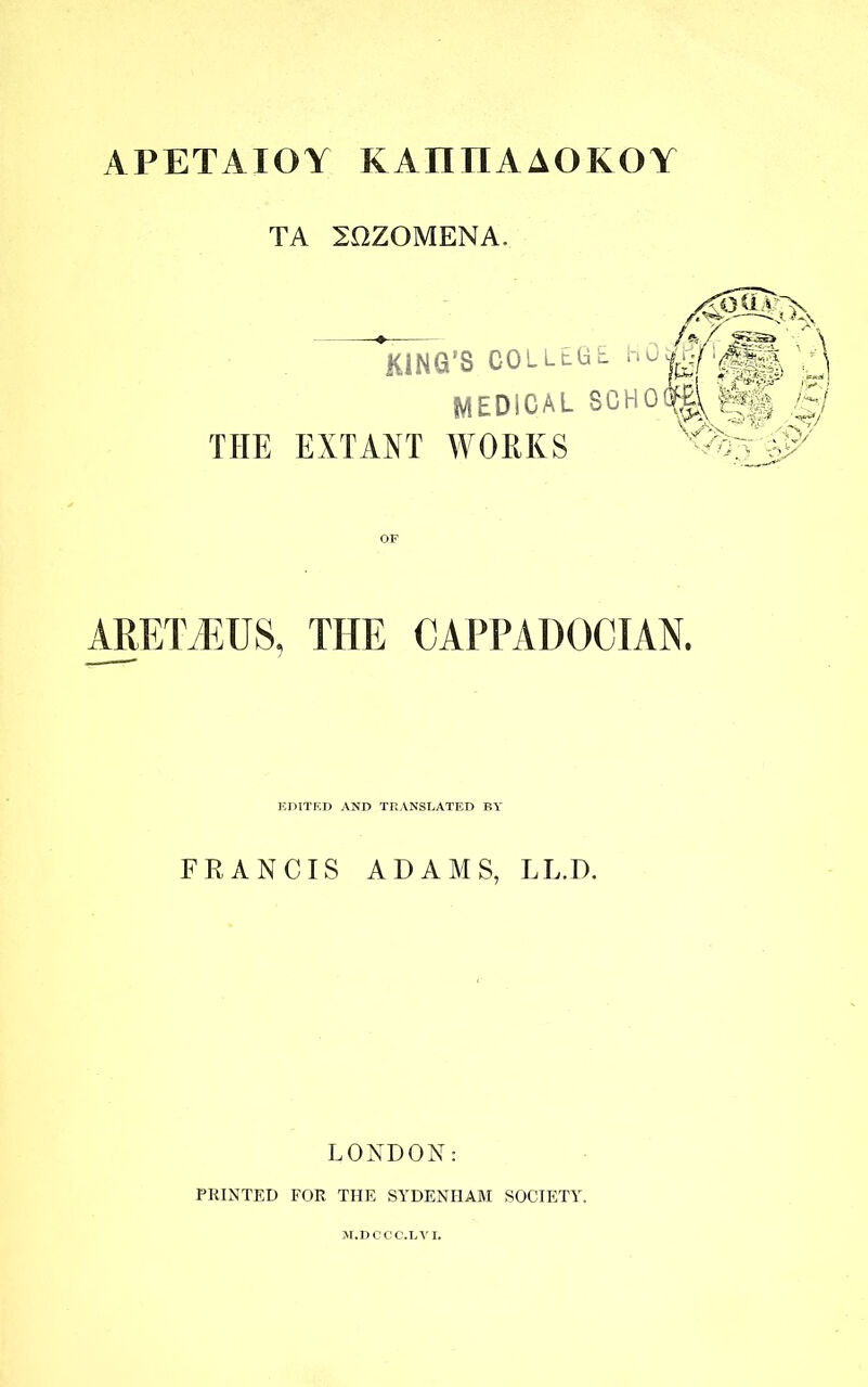 APETATOY KAIHIAAOKOY TA 20ZOMENA, KING’S COLLEGE. MEDICAL SCHO THE EXTANT WORKS ARETiEUS, THE CAPPADOCIAN. EDITED AND TRANSLATED BY FRANCIS ADAMS, LL.D. LONDON: PRINTED FOR THE SYDENHAM SOCIETY.