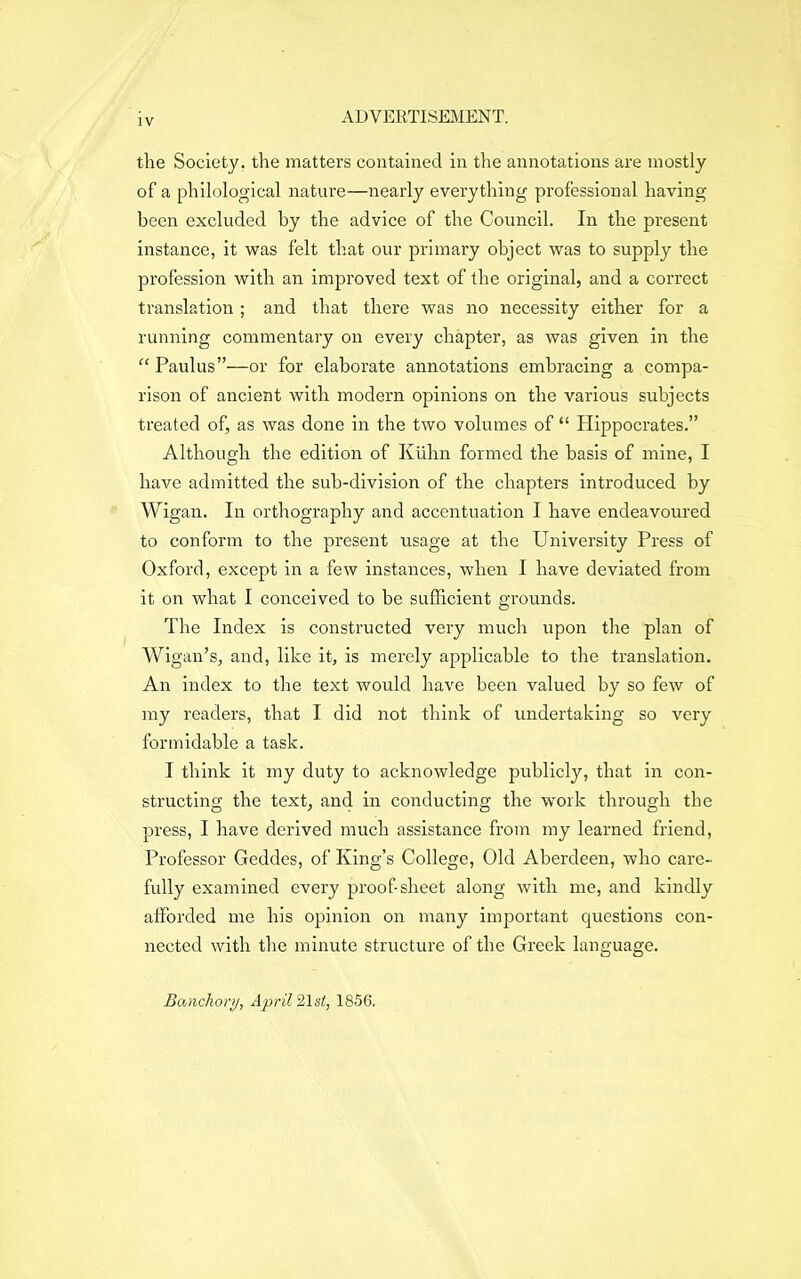 the Society, the matters contained in the annotations are mostly of a philological nature—nearly everything professional having been excluded by the advice of the Council. In the present instance, it was felt that our primary object was to supply the profession with an improved text of the original, and a correct translation; and that there was no necessity either for a running commentary on every chapter, as was given in the “ Paulus”—or for elaborate annotations embracing a compa- rison of ancient with modern opinions on the various subjects treated of, as was done in the two volumes of “ Hippocrates.” Although the edition of Kuhn formed the basis of mine, I have admitted the sub-division of the chapters introduced by Wigan. In orthography and accentuation I have endeavoured to conform to the present usage at the University Press of Oxford, except in a few instances, when I have deviated from it on what I conceived to be sufficient grounds. The Index is constructed very much upon the plan of Wigan’s, and, like it, is merely applicable to the translation. An index to the text would have been valued by so few of my readers, that I did not think of undertaking so very formidable a task. I think it my duty to acknowledge publicly, that in con- structing the text, and in conducting the work through the press, I have derived much assistance from my learned friend, Professor Geddes, of King’s College, Old Aberdeen, who care- fully examined every proof-sheet along with me, and kindly afforded me his opinion on many important questions con- nected with the minute structure of the Greek language. Banchory, April 21st, 1856.