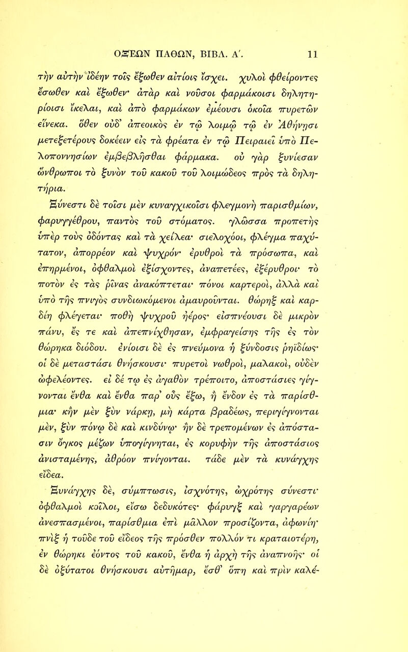 rrjv aitTpv ISepv tols e^co0ev ah lots layei. yyXol <p0elpovtc? eaoo0ev teal egcodev' drap teal vovaoi ipappdicoiat SpXpTp- pioiai itceXai, teal diro (pappdtcoov ipeovai otcola 7Tvperwv eive/ca. o0ev ovS' direoitcos iv tu> Xoipdo rc3 iv 'AOpvrjai peTe^eTepovs Sotceeiv els t a (p pear a iv ra Tleipaiel into I7e- Xoir ovvpa hov ip(3e/3Xpa0ai (pappatca. ov yap Ipvvleaav covOpcoTToc to |ovov tov tcatcov tov XoipcoSeos TTpOS TO, SpXp- rppia. avvecrTL Se Total pev tcvvayyitcalai cpXeypovp irapiadpicov, <papvyye0pov, 7ravTos tov aTopaTos- yXwaaa irpoireTps vtrep too? oSovTas teal Ta %elXea' aieXo^ooi, (pXeypa ira%v- TaTov, cirroppeov teal yjrv^pov' ipvdpol ta Trpoawna, teal iirpppevoi, ocpdaXpol i^la^ovTes, ava7reTee?, i%epv0poi‘ to 7totov is Ta? pivas avatc6tTT€Tai‘ irbvoi tcapTepol, dXXa teal 07ro tps Trviyo? avvSiootcopevoi dpavpovvTai. 0dopp^ teal tcap- Slp (pXeyeTar iroQp ijrv'^pov pepos’ elairveovai Se puepov 7ravo, e? Te teal direirvl^paav, ipcppayelaps tps is tov 0dbpptca SioSov. ivloiai Se is irvevpova p £vvSoais ppid loos’ ol Se peTaoTaai 0vpatcovai’ irvpeTol vcoOpol, paXatcol, ovSev dxpeXeovTes• el Se Tip is dyadov TpeiroiTO, diroaTilaies yly- vovTai ev0a teal ev0a trap' oo? e%a>, p evSov is Ta rraplad- pia’ tepv pev %vv vaptep, pp tcdpTa /3paSeoos, irepiylyvovTai pev, £ov 7r6vco Se teal KivSvvip* pv Se Tpeiropevwv is uTroaTa- aiv oyteos peCfov VTVoylyvpTai, is tcopvipqv tps dtroaTaaios dviaTapevps, d0poov TrvlyovTai. taSe pev Ta tewdy^ps el'Sea. Bvvdy%ps Se, aiipmcoais, layyoTps, do^poTps avveaTf oip0aXpol tcoiXoi, e’iaio SeSvtcoTes’ (pcipvy% teal yapyapecov dveatraapevoi, irapla0pia itrl paXXov Trpoal^ovTa, dip gov Ip ’ 7rvl% p TovSe too e’lSeos tps Tcpba0ev 7roXXov ti tcpaTaioTepp, iv 0d>pptci ioVTOs tov tcatcov, ev0a p dp%p tt}? dvairvoqs’ ol Se o^vraToi 0vpatcovai avTppap, ea0' oirp teal irplv tcaXe'-