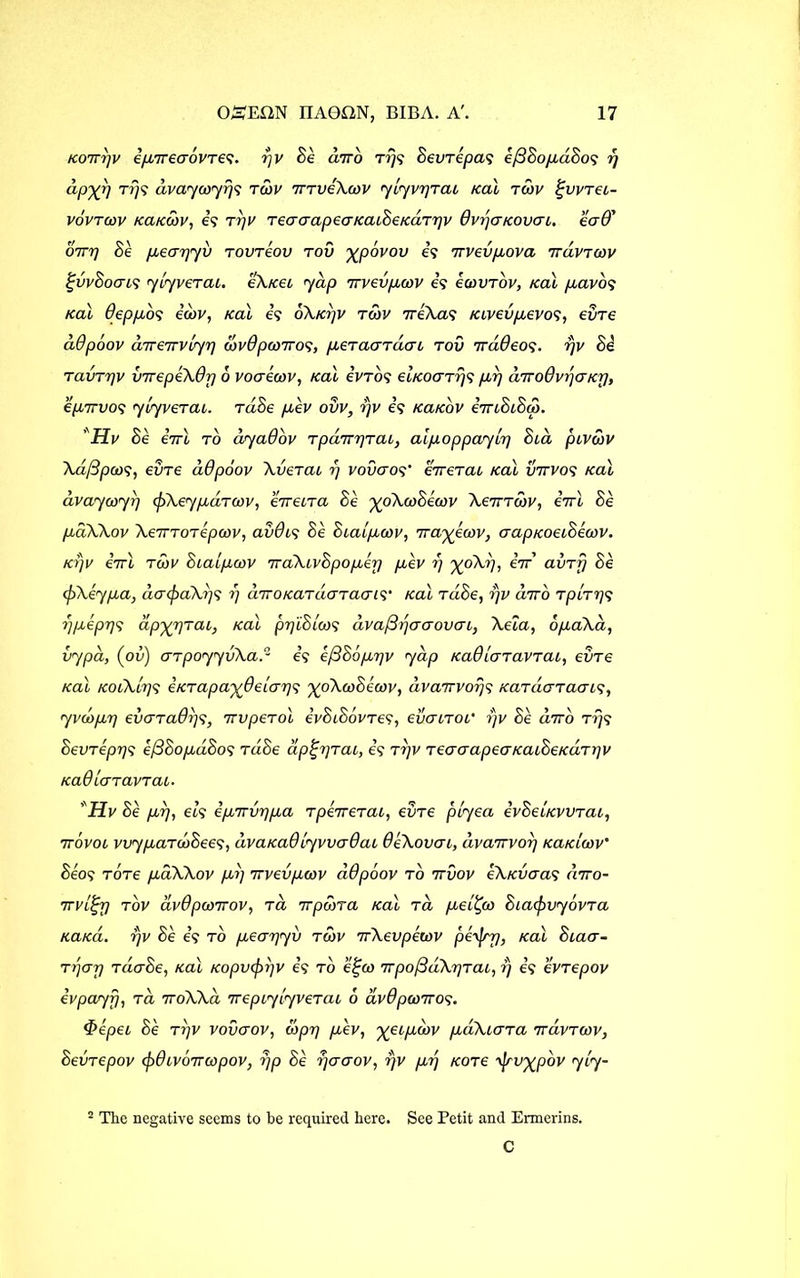 kotttjv i/nrecrovTes. rjv Se airo Trjs SevTepas e/3Sop,d8os rj dpyr) t/}? dvaywy//? tcov 7rrveXcov yiyvr]Tab kclI tgov ^vvrei- vovtcov kcikow, is TTjV TeacrapeaKabSeKaTrjv dvrjaKOvcrb. ead' 07T7] Se pbecrrjyv tovreov tov %povov is irvevpbova TrdvToov %vv8ocrbS yiyverai. e\/cei yap irvevpbcov is ecovTov, ical pbavos Kal Oeppos icov, ical is oA/o/v tcov TreXas Kbvevpcevos, evre ddpoov direirvLyp covdpcoiros, p^eraardcn tov irddeos. rjv Si ravTTjv virepeXdp 6 voaecov, Kal ivTos ebKoaTrjs pd] dirodvr/aKp, epbirvos yiyvctcu. rdSe pbev ovv, rjv is KaKov iiriSiSoy. ' Hv Se iirl to dyadov TpajrqTab, alp.oppayir) Sia pbvdrv Xd/3pcos, evre ddpoov XveTai ?) vovcros’ errerab Kal vrrvos Kal avayayrj cfiXeypaTCov, eveiTa Se ^oXcoSecov Xeirrobv, iirl Se pbdXXov Xe7TTOTepeov, avdbs Se Sba/pboov, 7ra^ecov, aapKoebSecov. ktjv eVl tcov Sbaipbcov TraXbvSpopbey p,ev r) %oA?), eV’ avrfj Se cfiXeypa, dacpaXiy; r) diroKaTcicTTaais' Kal rdiSe, r)v airo TpcTps rjpbiprjs dp'yrjrai, Kal ppiSlcos dva/3rjaaovab, Xeia, op.aXa, vypa, (ou) arpoyyvXad is e/3S6pbr]v yap KaO/aravrab, evre Kal KObX/ys eKTapaydeiai]^ %oXcoSecov, dvarrvorjs KaTaaraabs, yvcop.7) ev<TTadr)s, irvpeTol ivSiSovrev, evanor r)v Se drto Trjs SevTeprjs e/3SopbdSos tdSe aptjrjTai, is ryv TeaaapeaKatSeKar)]v KaOiaTavrab. *Hv Se pbrj, eis epbTTvrjpba TperreTab, evre p/yea ivSeUvvTab, irovob vvypbaTooSees, dvaKadiyvvadab deXovab, dvanvoi] KaKicov' Seos tot6 pbdXXov pir) irvevpwv ddpoov to ttvov eXKvaas diro- 7rvbiprj tov dvdpcorrov, to 7rpwTa Kal ta pbe/^co SbacfrvyovTa KaKa. rjv Se is to pbear/yv tcov trXevpewv pey/rrj, Kal Sbacr- Ti'jar/ TcicrSe, Kal Kopv<f>r)V is to e^co rrpo/3dXr]Tab, r) is evTepov ivpayfj, to. 7roAAa rrepcyiyveTab 6 dvdpwiros. <f>epeb Se ttjv vovaov, iopr) p,ev, %ebpbiov pbdXbaTa 7ravTcov, SevTepov cf)dbvo7Tcopov, rjp Se rjacrov, rjv pbij KOTe \jrv^pbv ycy- 5 Tlic negative seems to be required here. See Petit and Ermerins. C
