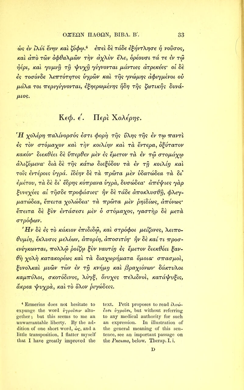 &>? iv tXv'i evpv Kal £o<£<w.4 eVet Se raSe igrjvTXpcre r) vovaog, Kal a7ro twi' 6(p0aXparv trjv d%Xvv eXe, opeovat tcl re iv tc3 rjept, Kal yvpvfj tfj yiyvovTat pdvTteg arpeKeer oi Se e? ToaovSe Xe7TTOTpTo<; vypcov Kal tj)? yvdrprjs d<ptypivot ov pdXa rot ireptytyvovTat, i^pepcopivp1} rjSp Tr/g %coTtKrj<; Svva- pios. Ke0. e. Tlepl XoAe'prjs. H ypiXeprj iraXlvopcrog eart (popp rip vXp'i rrjs iv ra vravrl e? tov GTopayov Kal r'qv KotXipv Kal ret evrepa, o^vrarov KaKov’ SteK0eet Se virepOev pev e? eperov tcl iv tco UTopdiyjp dXttypeva’ Sta Se r>}? Karto Ste^oSov tcl iv Tjj KoiXlp Kal rots ivTepots vypa. ISerjv Se tcl 7rpwra pev vSarcoSea tcl Sl ipeTOv, tcl Se Sl eSpr/s Koirpava vypd, SvacoSea' diri'^rLes yap ^we^ees at trjaSe TTpotydaLe? rjv Se TaSe diroKXvadf], (pXey- paTcoSea, eiretTa yoXdSea' tcl irpwTa pev ppiSicog, dirovorg' eiretTa Se %vv ivTaaeai pev 6 GTopayog, yacxTrjp Se pera (TTpOcjxtiV. ' Hv Se e? to kclklov iiriStSco, Kal oTpcxpot pet^oves, Xetvo- 0vplp, eKXvcns peXecov, dir op ip, diroatTLp' rjv Se Kal tl irpocr- eveyKwvTai, iroXXor poifyp %vv vavTtp e? epeTov SieK0eet £av- 07) ’XpXr) KaTaKopecos Kal tcl StaywpppaTa opota‘ criraapol, £VVoXKal pvdiV TCOV iv TT) KVppr) Kal /Bpa^LOVOCV SuKTvXoL KapTTvXoL, ckotoSlvos, Xvy£, ovules 7reXtSvol, KaTa^vi^cs, aKpea \]sv%pd, Kal to oXov pcycodeeg. 4 Ermerins does not hesitate to expunge the word vypo'unv alto- gether ; hut this seems to me an unwarrantable liberty. By the ad- dition of one short word, wg, and a little transposition, I flatter myself that I have greatly improved the text. Petit proposes to read i\vu>- St<n vypo~i<Ti, but without referring to any medical authority for such an expression. In illustration of the general meaning of this sen- tence, see an important passage on the Fneuma, below. Therap. I. i. D
