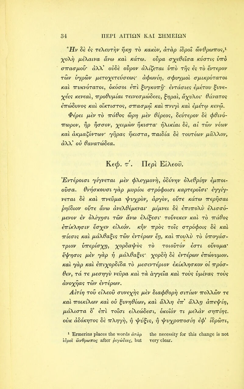 Hv Be e? reXevryv rj/cr) to kcucov, drdp [Spot dovdpoorro^,1 %oXy peXaiva avco Kal /carco. oiipa ayeQeiaa Kvans into arraapov' dXX' ovBe ovpov dXl^erai into rrjs e? to evrepov roov vjpdov pero^erevaeoo';' difooovly, aojovjpol apiKporaroo Kal rrvKvoraroi, OKoaoi eVl fjvjKorvy• ivrdaies eperov %vve- %ee? Keveal, nrpoQvpiai reiveapdoBees, %ypal, a^vXoc davaros eVtoSovo? Kal oiKTicrTOS, arraapic Kal rrvijl Kal eperm kovoo. <&epei pev to 7rddos copy pev Oepeos, Bevrepov Be cfodivo- 7roopov, yp yaaov, yeipdov yKiara• ykiKiai Be, ai roov veaov Kal ciKpa^ovrcoV ji)pa<; yKiara, rraiBia Be rovreoov pdXXov, dXX' oi) davarooBea. Ke<p. s'/. ITeyot EtAeoO. ’Evrepoiat jljverai pev cjoXejpovy, oBiivyv oXeBplyv eprrot- ovaa. OvyuKovcn jap pvpiot arpoifooiat Kaprepoiai' ejjlj- verat Bb Kal 7rvevpa ojrv^pbv, dpjov, ovre Karoo 7repyaai pylBiov ovre avco dveXOepevaf plpvei Be emiroXv eXiaao- pevov ev oXljyai roov avco eXl^eaf rovveKev Kal to rrddos iiTLKXyaiV eayev eiXeov. Kyv 7rpo? Tot? arpo<fooi<; Be Kal 7rleai<; Kal paXOaijis roov evrepoov ’ey, Kal irovXv to inrojda- rpiov virepLoyrj, %opBao]rb<; to t otovrov earl oiovopa’ Shfryats pev jap y pdXdai;i<; %op£>?) Be evrepoov endowpov. Kal jap Kal em^opBlBa to peaevrepiov iKiKXyaKOv oi rrpba- 6ev, ra re peayjv vevpa Kal rci ajjela Kal too? iopevas too? dvoxyas roov evrepcov. Airly roii eiXeov avveyrj^ pev Biacfodopy air loo v 7roXXobv re Kal 7tolkIXoov Kal oi) ^vvydeoov, Kal dXXy irr aXXy diretyly, paXiara B' errl roiai eiXeooBeai, okoiov r 1 peXav ayrrlys. ovk aBoKyros Be rrXyjy, y ojrvtjis, y '^rvyjoorroaly ecfo’ iBpdorc, 1 Ermerins places the words arap the necessity for this change is not ISpoi {ovQpuirog after piyioSttg, but very clear.