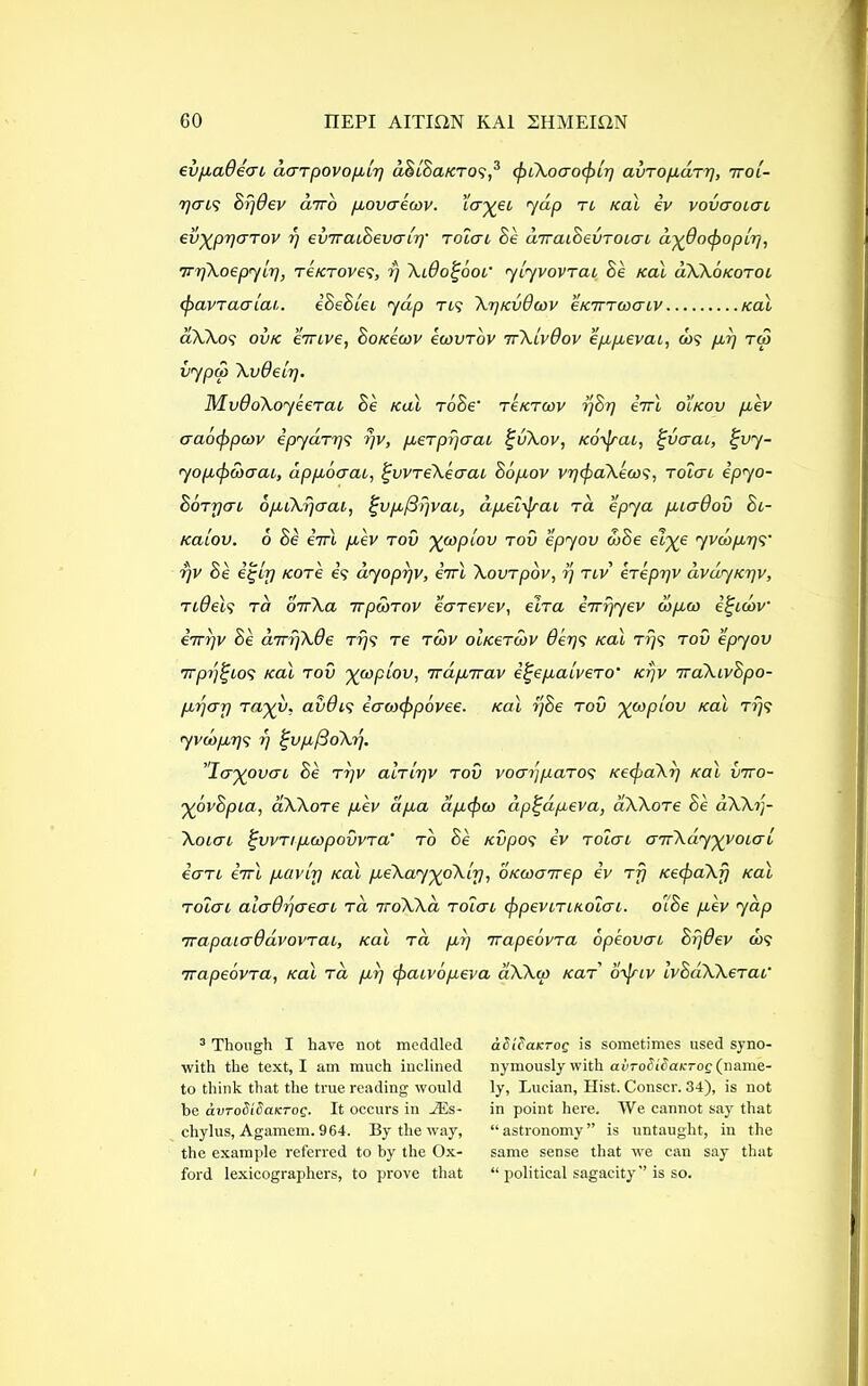 ev pad eat liar povo pip dSiBaKros,3 cfnXoaocfrlp avropdrp, rroi- pais Bpdev diro povaecov. ’icryei 7dp n Kal ev vovaoiai cvypparov p evrraiBevatp' rolai Be drraiBevroiai dydoepopip, rrpXoepyip, reKroves, p Xido^oof yiyvovrai Be Kal uXXokotoi cpavraaiai. iBeBlei 7dp ns XpKvdcov eKirrcoaiv Kal ciXXos ovk errive, BokIcov ecovrov 7rXivdov eppevai, cos pp rco vypco Xvdeip. MvdoXoyeerai Be kuI roBe' reKrcov pBp errl oikov pev aaocjrpcov ipydrps pv, pierpperai %vXov, Korjrai, £vaai, %vy- yopcpcbaai, dppoaai, £vvreXeaai Bopov vpcpaXecos, rolai ipyo- Borpai opCXpaai, %vpj3fjvai, dpel'jrai ra epya piadov Bi- Kaiov. 6 Be iirl pev rov ycopiov rov epyov code elye 7vcopps' pv Be /core is dyoprjv, iirl Xovrpov, p riv ereppv dvdyKpv, ridels tci orrXa irpcdrov earevev, elra errpyev cdpco e^udv irrpv Be drrpXde rps re rgov oiKerwv dips Kal rr/s rov epyov rrpp^ios Kal rov ycopiov, irdprrav i^epaivero’ Kpv rraXivBpo- ppap rayv, avdis eao)cf>povee. Kal pBe rov ycopiov Kal rijs y vcopps p ^vpfSoXp. 'layover 1 Be rpv alrlpv rov voapparos KecpaXp Kal vrro- yovBpia, aXXore pev dpa dpcpco dp^apeva, aXXore Be dXXp- Xoiai £vvnpcopovvra' to Be Kvpos ev rolai arrXdyyvoiai iari errl pavirp Kal peXayyoXip, OKcoarrep ev rfj KecpaXfj Kal rolai aiadpaeai rd 7roXXa rolai cppeviriKolai. olBe pev yap rrapaiaddvovrai, Kal rd pp rrapeovra dp'eovai Bpdev cos rrapeovra, Kal rd pp cpaivopeva aXXco Kar brjrtv IvBdXXerai' 3 Though I have not meddled with the text, I am much inclined to think that the true reading would he avToSiBaKTog. It occurs in iEs- cliylus, Agamem. 964. By the way, the example referred to by the Ox- ford lexicographers, to prove that aSiPaKTog is sometimes used syno- nymously with avToSiSaKTog (name- ly, Lucian, Hist. Conscr. 34), is not in point here. We cannot say that “astronomy” is untaught, in the same sense that we can say that “ political sagacity” is so.