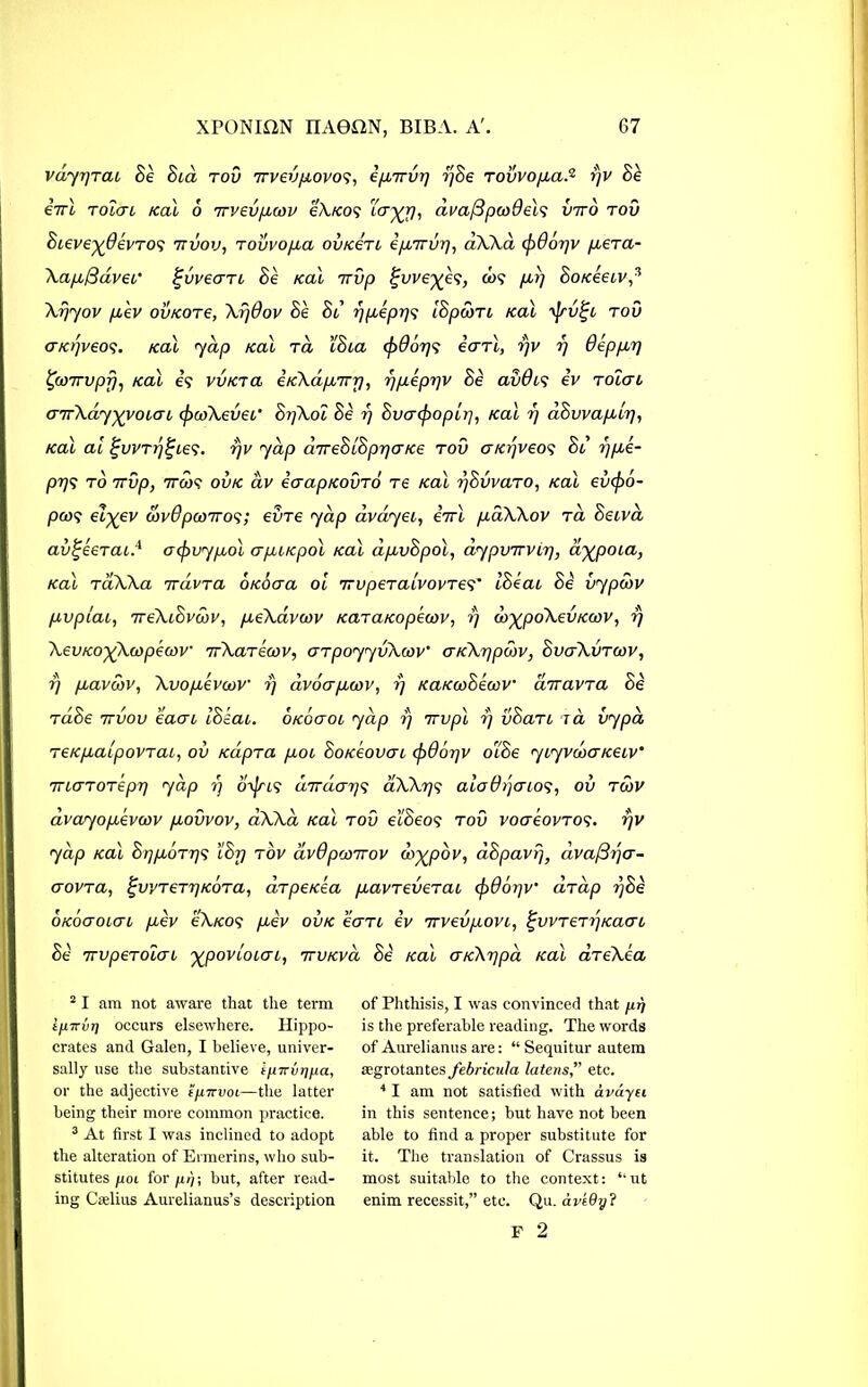 vdyr)Tcu Be Bed tov 7rvevpeovos, epeTrvrj rjBe Tovvopead rjv Be eirl tolgl Kal 6 irvevpemv eXKOs icr^rj, dvaf3par0els vito tov 8eeve%0evTOS ttvov, tovvopea ovkoti epeTTvy, aXXa cf)0orjv jxera- Xapefiaver ^vvecrrc Be Kal nrvp £vve%es, cos per/ BoKeeev,2 3 Xrjyov pe'ev ou/core, Xr)0ov Be Be i/peepr/s iBpdnt Kal rjrv^e tov GKt/veos. Kal yap Kal rd eSea (f>0or/s earl, rjv r/ 0epper/ £g)7rvpf): Kal is vvKTa eKXdpcTrr/, ypeepr/v Be av0es ev toIgl GirXdiyyyoeGe cpcoXevee' Br/Xoe Be rj Bvacfioper/, Kal r/ aBwapeer/, Kal ai %vvtrj^ees. rjv yap ceireBeBpr/GKe tov GKr/veos Be r/pee- pr/s to 7rvp, 7700? ovk av iaapKOVTo Te Kal r/BvvaTO, Kal evcjro- pcos dl-^ev &v0pa>TTos; eine yap avayee, eVo pedXXov ta Beeva av^eeTaed acpvypeol apUKpol Kal dpevBpol, aypvTrverj, ayjpoea, Kal TtiXXa TrdivTa OKOcra ol TrvpeTalvovTes' IBeae Be vypcov pcvpcae, 7reXeSvcov, peeXavcov KaTaKopecov, r) co^poXevKcov, rj XevKoyXcopeav TrXaTecov, GTpoyyvXcov' GKXr/pcov, BvgXvtcov, rj peavcov, Xvopcevcov rj avoapecov, i) KaKcoBecov drravTa Be TaBe ttvov eaae IBeae. okogol yap rj 7tv pi rj vBaTe t a vypd TeKpeaepovTae, ov KapTa peoe BokBovgc (p06r/v oiBe yeyvdiG tceev' TTLGTOTepp yap rj oyjns dir drays ciXXr/s aio0 paios, ov tcov dvayopeevcov peovvov, aXXa Kal tov e'lBeos tov vogBovtos. r/v yap Kal Br/peoTr/s IBrj tov dv0pco7rov ary/pov, aBpavrjf dva/Srja- GOVTa, £WTeT7]K0Ta, aTpeKea peavTeveTae cf)06r/v’ aTap r/Be okogolgl peev oXkos peev ovk Bgti ev wrvevpeove, £vvTeTr/Kaae Be TrvpeTOLGL yjpovLoLai, ttvkvcl Be Kal GKXr/pa Kal aTeXea 2 I am not aware that the term ijnrui] occurs elsewhere. Hippo- crates and Galen, I believe, univer- sally use the substantive ipTrvripa, or the adjective {7*70001—the latter being their more common practice. 3 At first I was inclined to adopt the alteration of Ermerins, who sub- stitutes poi for 111); but, after read- ing Gselius Aurelianus’s description of Phthisis, I was convinced that prj is the preferable reading. The words of Aurelianus are: “ Sequitur autem aegrotantes febricula latens,” etc. 4 I am not satisfied with avetyu in this sentence; but have not been able to find a proper substitute for it. The translation of Crassus is most suitable to the context: “ut enim recessit,” etc. Qu. ave9?j? F 2