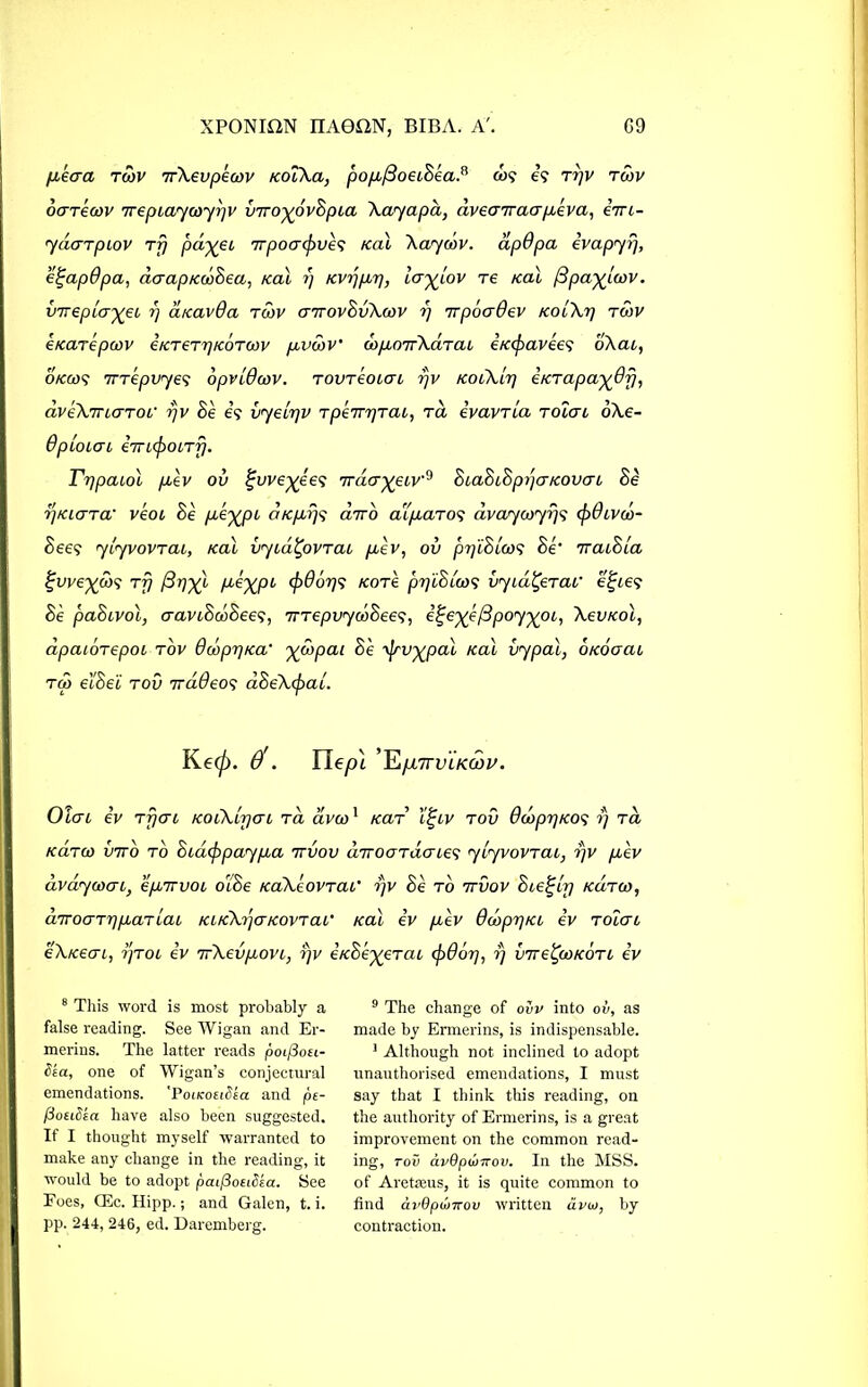 fikaa twv 7rXevpeoov KoiXa, popb(3oaSea.n &>? e? Trjv tow ocrrecov irepiayoryrjv vno-^ovSpia Xayapa, aveaTraapceva, eVt- yuGTpiov Tp pdyei irpo<j(f>ve<s Kal Xayow. apOpa ivapyrj, e^apOpa, aaapKtoSea, ical r) KVijpvrj, iayjiOV re /cal /3pa%L(ov. vvepLa-^ei, rj atcavQa tow aitovSvXwv r) Trpoadev kolXt) twv e/carepcov iKTeTrjKOTcov p-vwv' drpLoirXtiTaL itccfiavees o\cu, okcos 7TTepvye<; opvlOoov. tovremcri rjv tcoiXlr) eKTapa^ofj, dveXmaTor rjv Se e? vyeirjv TpeirrjTai, rd ivavTta toIgl oXe- OpiOLGL 67Tl(f)0LTf). Fr^paiol pcev ov ^we^e'e? 7racr^eiv9 SiaSiSpyaKOVcri Se ij/aara’ veoc Se p-^XPL nKpcr/s chro aquaro? avaycoyrj<i (f)0iva>- See? ylyvovTcu, Kal vyiu.'Qovtcll pcev, ov pr/lSico5 Se‘ ttcuSlcl Ifwe^co? Trj (3rj-^l /xe^pi <f)dorp? nor'e prfiSicos vy Lateral' e£ie<j Se paSivol, cravtSfflSee?, TTTepvycoSees, i^ex(/3poy^oi, XevKol, dpaiorepoi tov 6topr/tax' yo)pai Se yjrvxpal Kal vypal, OKoaai ra eiSei tov 7ra0eo? dSeXtpac. Ke(p. $. Ile/H 'YtpLTrvLKwv. Oicn iv TpaL KoCXirjai ta avto1 /car’ i£iv tov 6a>pr}KOS rj ra kcltu) vivo to Sidcfrpaypca 7rvov dirOGTacnes ylyvovTai, rjv pcev dvdyaxn, epcnvoi oiSe KaXeovTai’ rjv Se to irvov Steely kutco, aTTOGTrjpiaTiai KUcXrrjGKOVTai' Kal iv pcev dooprjKO iv toIgl eXKecri, Tyrol iv TrXevpiovi, rjv iKSe^eTcu tp6or], ?} vire^toKOTi iv 8 This word is most probably a false reading. See Wigan and Er- merins. The latter reads poifiou- Sta, one of Wigan’s conjectural emendations. 'PoikoeiSeci and pe- poEidEct have also been suggested. If I thought myself warranted to make any change in the reading, it would be to adopt paiflouSEa. See Foes, CEc. Hipp.; and Galen, t. i. pp. 244, 246, ed. Daremberg. 9 The change of ovv into ov, as made by Ermerins, is indispensable. 1 Although not inclined to adopt unauthorised emendations, I must say that I think this reading, on the authority of Ermerins, is a great improvement on the common read- ing, tov avQpwirov. In the MSS. of Aretteus, it is quite common to find av9punrov written avio, by contraction.