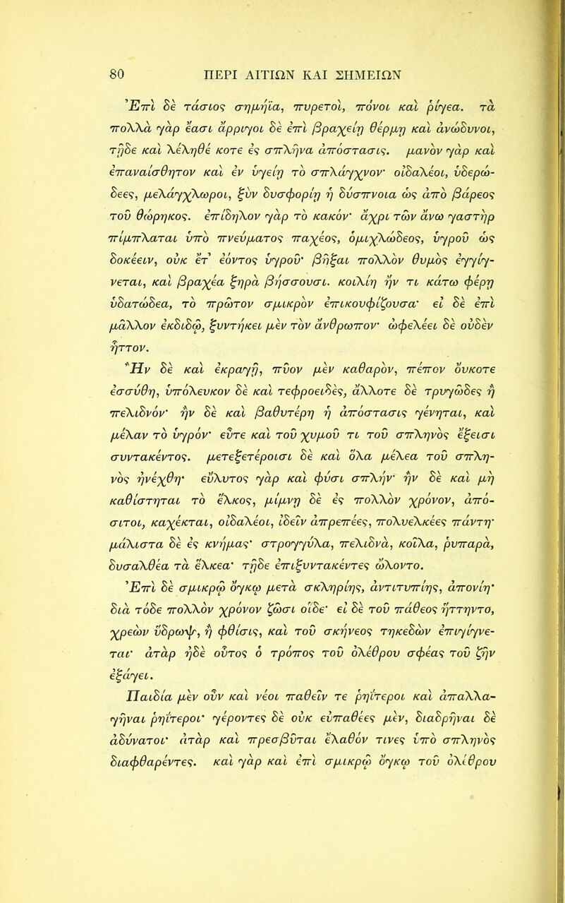 'Ett\ Be racnos ayprpa, iruperol, ttovol Kal piyea. rd 7roXXa yap eaai dppiyoi Be eirl /Sparely Oeppp /cal dvcbSvvoi, rrjBe Kal XeXr/de /core is a’nXrjva diroaraais. pavov yap real iiravalcrOpTov Kal iv vyelp to cnrXdyyyov' oiBaXeoi, vBepco- Bees, peXdy^Xoopoi, %vv Bvaefooply r) Bvarrvoia oj? a7ro /3dpeos rod dcbprjKOS- eTrlBrjXov yap to icatcov' ay^pi tow avco yaarpp TripTTXarai vtto irvevpaTOS rra^eos, opi^XobBeos, vypov d>s Bo/ceeiv, ovk er eovros vypov' (3r)%ai ttoXXov dvpos iyyly- verai, Kal fipayea %r]pa jSijacrovai. koiXlt] rjv tl Karoo <pepp vBardoBea, to rrponov apiKpbv eTTiKOvefrlBpvaa' el Be eirl paXXov eKBiBqr, %vvtrjKei pev tov dvOpcoirov brcfreXeei Be ovSev TjTTOV. Hv Be Kal eKpayfj, nvov pev KaOapbv, rrerrov ovKore ecravdp, vrroXevKov Be Kal re^rpoeiBes, dXXore Be rpvywBes rj 7reXiBvov' rjv Be Kal fdadvrepi] rj aTToaracns yevrjrai, Kal peXav to vypov' evre Kal tov yypov to tov aTrXrjvbs e^eicri avvraKevTOS. pere^erepoiai Be Kal oXa peXea tov airXr]- vos yve^Op' evXvros yap Kal (jrvai airXrjv' rjv Be Kal pp Ka6 Icrrijrai to oXkos, plpvr) Be is ttoXXov ^povov, drrb- (TLTOhy KayeKrai, oiBaXeoi, IBeiv aTTperrees, iroXveXKee^> Ttavri)' pdXiara Be is KVijpas' arpoyyvXa, 7reXiBva, KoiXa, pvnapa, BvaaXdea ta eXKea' rrjBe im^vvTaKevTes ojXovto. 'EttI Be crpiKpS) oynm per a atcX'ppl'qs, dvTiTvrrlrjS, arrovir)' Boa toBe ttoXXov %p6vov Bprai oiBe' el Be rod irddeos rjrrpvTO, y_peeov vBpcorJr, rj cpOlais, Kal tov aKrjveos rrjKeBoov imylyve- rat' drdp rjBe ovros 6 rporros tov oXeOpov a (peas tov tyjv ifpayei. IlaiBla pev ovv Kal veoi rraOeiv Te pr\irepoi Kal arraXXa- yrjvai pr)'lrepoi' yepovres Be ovk eviraOees pev, BiaBprjvai Be dBvvaroi' c'nap Kal Trpeojdvrai eXadov rives vtto ottXtjvos BiaxpOapevres. Kal yap Kal eVt apiKpro oyKar tov oXl&pov