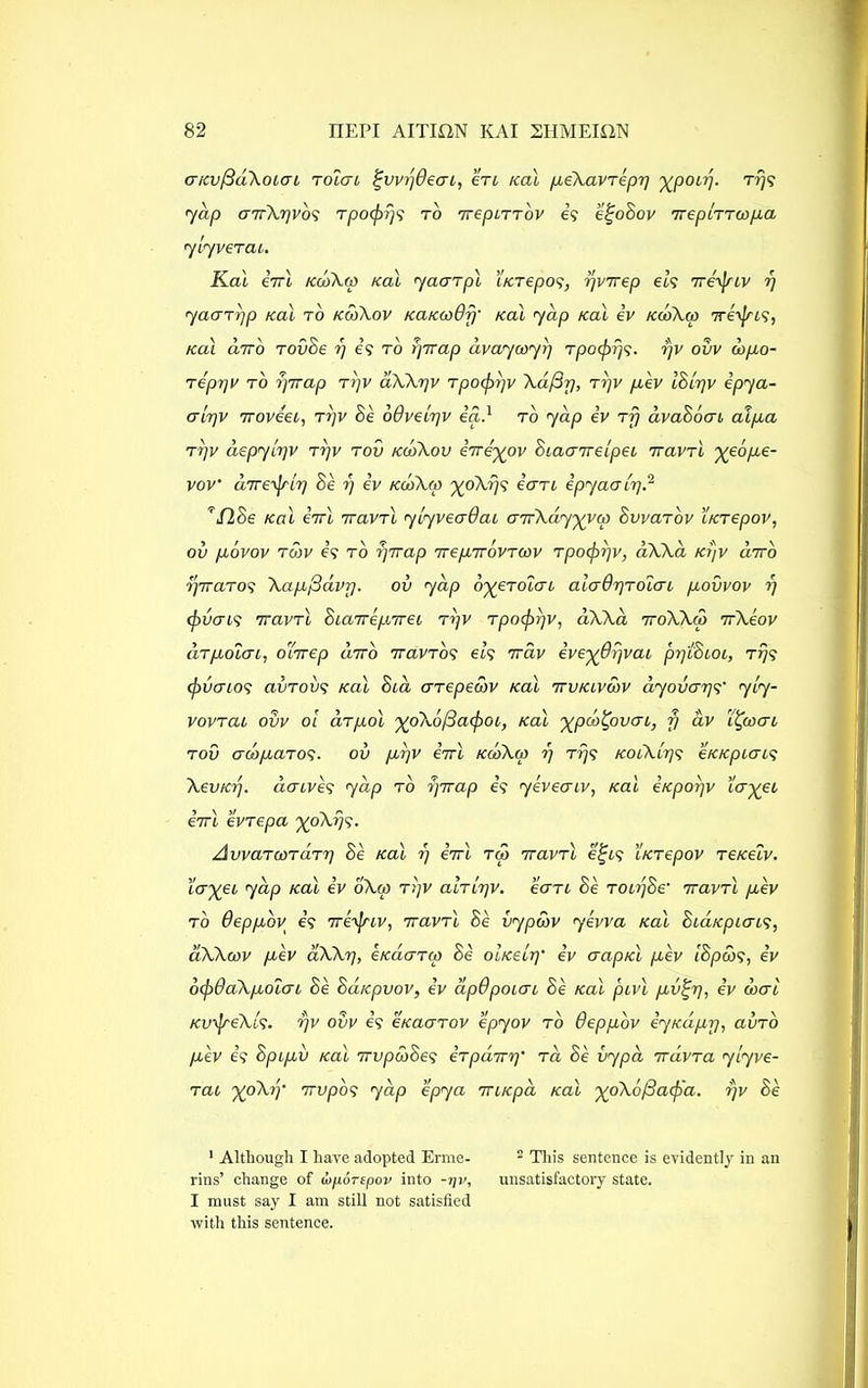 cncv/3d\oiai toIgl ^vv/jdeai, ere Kal peXavTepr] y^poir}. Trjs 7dp (JTrXrjvbs Tpocprjs to TrepiTTov is e^oBov ireptTTOopa ylyverai. Kal errl kooXco kcu yaarpl iKTepos, yvirep els 7re'yjnv rj yaarpp Kal to kojXov KaKcoOfj• koI yap Kal iv kcoXm Treijsis, Kal citto TOvSe rj is to pTrap dvayooyi] rpoepf/s- rjv ovv oopo- Tepqv to YjTTup trjv aXXrjv Tpocpyv Xd/3y, tyjv pev IBlyjv ipya- alrjv 7roveei, ttjv Be odvelyv ia.1 to yap iv Tjj avaBocn at pa t>]v aepylyv tijv tov kcoXov irreypv Biaa7relpei TravTl 'yeope- voV iiTre^rlp Be y) iv kojXoo xoXrjs e’erri ipyaavq? ’’ floe Kal iirl ttcivtI ylyveadac cnrXdy'xyw SvvaTov LKTepov, ov povov tmv is to 7] Trap irepirovToov Tpopr/v, dXXa Kr)v dirb yrraTos Xapfiavr). ov yap o^eTolcn aicrdrjTolcn povvov 7] (puais 7ravTl BiaTrepireL t>]v tpocprjv, dXXa TroXXro irXeov aTpoLGi, ocirep diro iraVTOs els 7rav ive^Orjvac pTjtBioi, trjs cpvcrios avTovs Kal Bed errepeaov Kal ttvklvoov dyovarjs' yiy- vovTac ovv ol cltpol ^oXofiacpoi, Kal xpeb^oven, y dv i^coac TOV CrcbpaTOS. ov prjV €7Tt KobXw 7] TTjS KOiXlpS eKKpiGLS XevKY). daeves yap to yirap is yeveaiv, Kal iKpoyv ter%ec eVt evTepa %oXfjs. AvvaTcoTUTT] Be Kal i) eVt r&j ttovtI e%LS iKTepov TeKelv. tercet yap Kal iv bXw tijv ahltjv. eaTi Be toiyBe' iravTl pev to Oeppoy is 7reopiv, TravTb Be vypaov yevva Kal BiaKpiaLS, ciXXcov pev aXXr), eKacrTao Be oIk£lt)' iv aapKl pev IB poos, iv 6(p6aXpotai Be BaKpvov, iv apdpoicrc Be Kal pcvl pvfy], iv dxrl KvpeXls. rjv ovv is ckckttov epyov to deppov iyKaprj, alno pev is Bptpv Kal irvpooBes iTpBitty)' ta Be vypa 7rdvTa ylyve- Tai ’XpXiy Tfvp'os yap epya TUKpa Kal ^oXo/Sapa. t)v Be 1 Although I have adopted Ernie- 2 Tin's sentence is evidently in an rins’ change of iiportpov into -i]v, unsatisfactory state. I must say I am still not satisfied with this sentence.