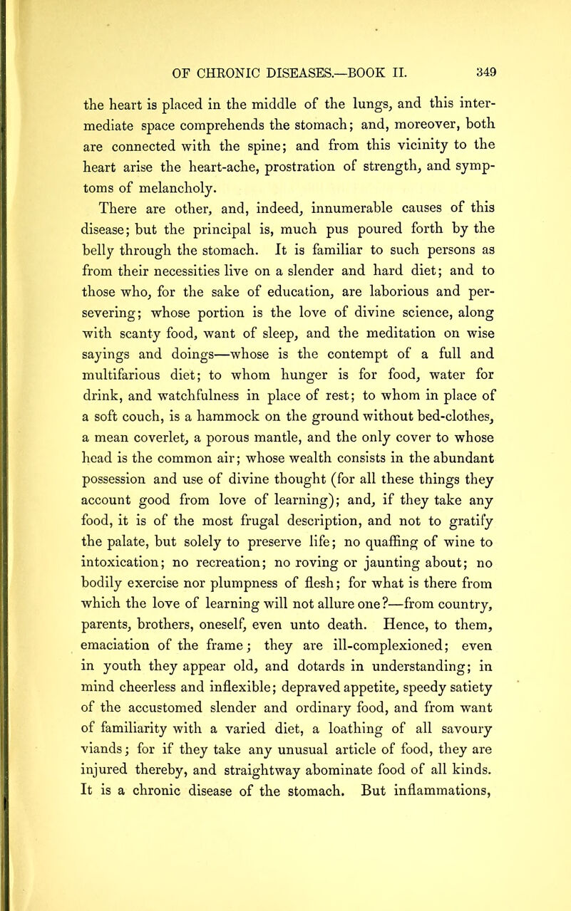 the heart is placed in the middle of the lungs, and this inter- mediate space comprehends the stomach; and, moreover, both are connected with the spine; and from this vicinity to the heart arise the heart-ache, prostration of strength, and symp- toms of melancholy. There are other, and, indeed, innumerable causes of this disease; but the principal is, much pus poured forth by the belly through the stomach. It is familiar to such persons as from their necessities live on a slender and hard diet; and to those who, for the sake of education, are laborious and per- severing; whose portion is the love of divine science, along with scanty food, want of sleep, and the meditation on wise sayings and doings—whose is the contempt of a full and multifarious diet; to whom hunger is for food, water for drink, and watchfulness in place of rest; to whom in place of a soft couch, is a hammock on the ground without bed-clothes, a mean coverlet, a porous mantle, and the only cover to whose head is the common air; whose wealth consists in the abundant possession and use of divine thought (for all these things they account good from love of learning); and, if they take any food, it is of the most frugal description, and not to gratify the palate, but solely to preserve life; no quaffing of wine to intoxication; no recreation; no roving or jaunting about; no bodily exercise nor plumpness of flesh; for what is there from which the love of learning will not allure one?—from country, parents, brothers, oneself, even unto death. Hence, to them, emaciation of the frame; they are ill-complexioned; even in youth they appear old, and dotards in understanding; in mind cheerless and inflexible; depraved appetite, speedy satiety of the accustomed slender and ordinary food, and from want of familiarity with a varied diet, a loathing of all savoury viands; for if they take any unusual article of food, they are injured thereby, and straightway abominate food of all kinds. It is a chronic disease of the stomach. But inflammations,