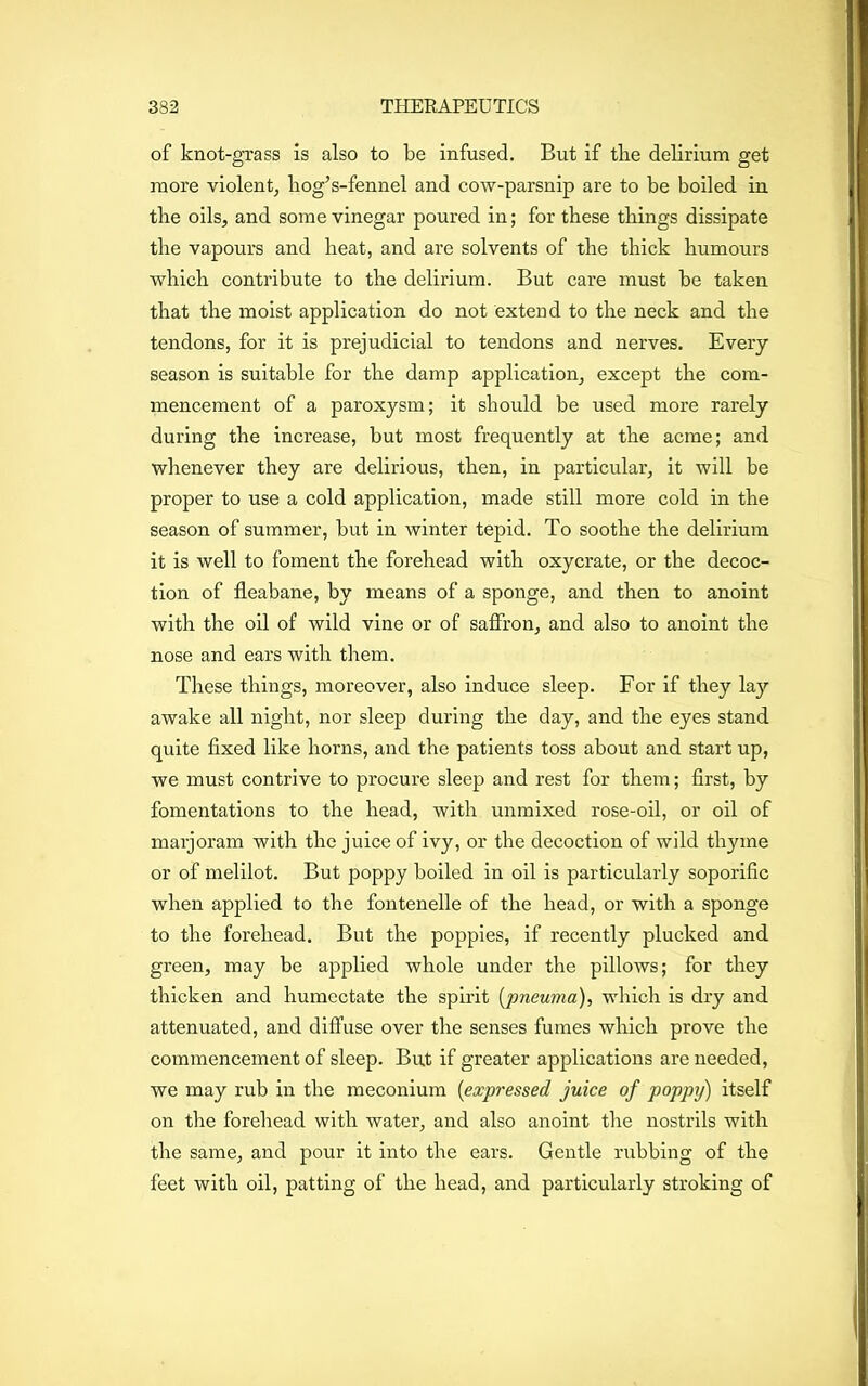 of knot-grass is also to be infused. But if tbe delirium get more violent, hog’s-fennel and cow-parsnip are to be boiled in tbe oils, and some vinegar poured in; for these things dissipate the vapours and heat, and are solvents of the thick humours which contribute to the delirium. But care must be taken that the moist application do not extend to the neck and the tendons, for it is prejudicial to tendons and nerves. Every season is suitable for the damp application, except the com- mencement of a paroxysm; it should be used more rarely during the increase, but most frequently at the acme; and whenever they are delirious, then, in particular, it will be proper to use a cold application, made still more cold in the season of summer, but in winter tepid. To soothe the delirium it is well to foment the forehead with oxycrate, or the decoc- tion of fleabane, by means of a sponge, and then to anoint with the oil of wild vine or of saffron, and also to anoint the nose and ears with them. These things, moreover, also induce sleep. For if they lay awake all night, nor sleep during the day, and the eyes stand quite fixed like horns, and the patients toss about and start up, we must contrive to procure sleep and rest for them; first, by fomentations to the head, with unmixed rose-oil, or oil of marjoram with the juice of ivy, or the decoction of wild thyme or of melilot. But poppy boiled in oil is particularly soporific when applied to the fontenelle of the head, or with a sponge to the forehead. But the poppies, if recently plucked and green, may be applied whole under the pillows; for they thicken and humectate the spirit (pneuma), which is dry and attenuated, and diffuse over the senses fumes which prove the commencement of sleep. But if greater applications are needed, we may rub in the meconium (expressed juice of poppy) itself on the forehead with water, and also anoint the nostrils with the same, and pour it into the ears. Gentle rubbing of the feet with oil, patting of the head, and particularly stroking of