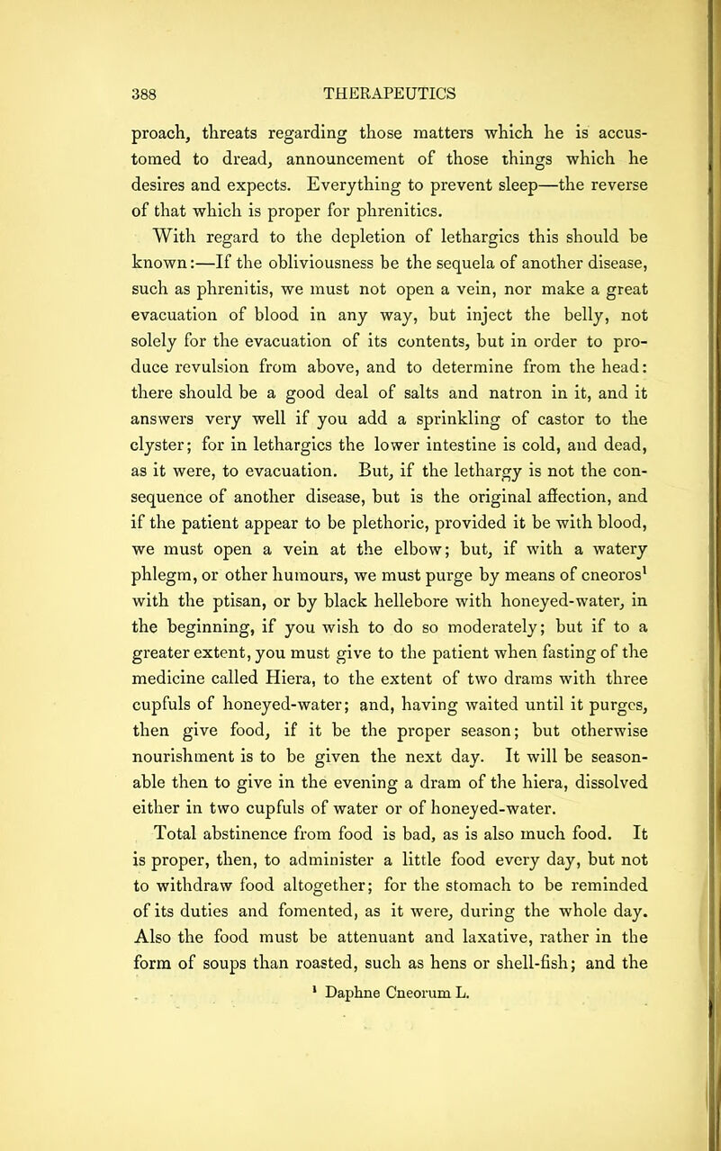 proach, threats regarding those matters which he is accus- tomed to dread, announcement of those things which he desires and expects. Everything to prevent sleep—the reverse of that which is proper for phrenitics. With regard to the depletion of lethargies this should be known:—If the obliviousness be the sequela of another disease, such as phrenitis, we must not open a vein, nor make a great evacuation of blood in any way, hut inject the belly, not solely for the evacuation of its contents, but in order to pro- duce revulsion from above, and to determine from the head: there should be a good deal of salts and natron in it, and it answers very well if you add a sprinkling of castor to the clyster; for in lethargies the lower intestine is cold, and dead, as it were, to evacuation. But, if the lethargy is not the con- sequence of another disease, but is the original afiection, and if the patient appear to be plethoric, provided it be with blood, we must open a vein at the elbow; but, if with a watery phlegm, or other humours, we must purge by means of cneoros1 with the ptisan, or by black hellebore with honeyed-water, in the beginning, if you wish to do so moderately; but if to a greater extent, you must give to the patient when fasting of the medicine called Hiera, to the extent of two drams with three cupfuls of honeyed-water; and, having waited until it purges, then give food, if it be the proper season; but otherwise nourishment is to be given the next day. It will be season- able then to give in the evening a dram of the hiera, dissolved either in two cupfuls of water or of honeyed-water. Total abstinence from food is bad, as is also much food. It is proper, then, to administer a little food every day, but not to withdraw food altogether; for the stomach to be reminded of its duties and fomented, as it were, during the whole day. Also the food must be attenuant and laxative, rather in the form of soups than roasted, such as hens or shell-fish; and the * Daphne Cneorum L.