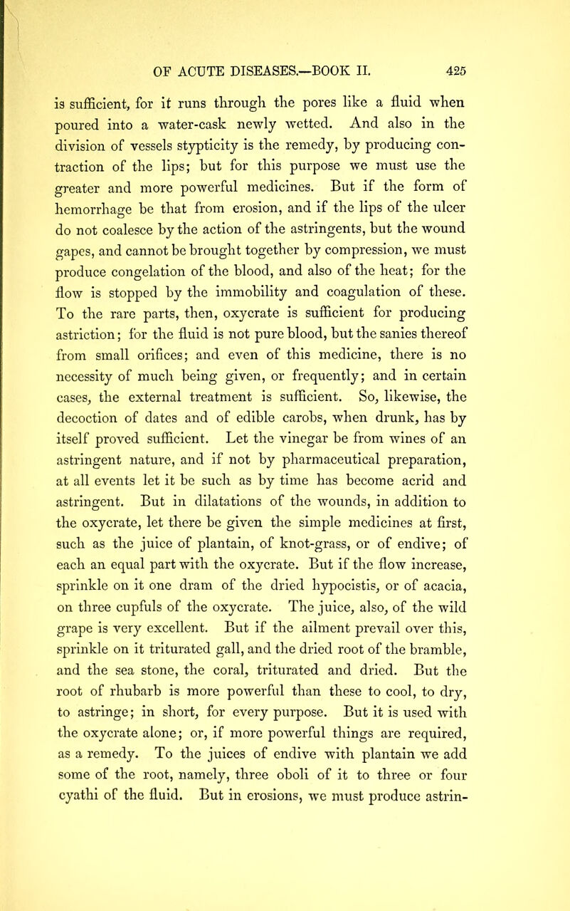 is sufficient, for it runs through the pores like a fluid when poured into a water-cask newly wetted. And also in the division of vessels stypticity is the remedy, by producing con- traction of the lips; hut for this purpose we must use the greater and more powerful medicines. But if the form of hemorrhage be that from erosion, and if the lips of the ulcer do not coalesce by the action of the astringents, but the wound gapes, and cannot be brought together by compression, we must produce congelation of the blood, and also of the heat; for the flow is stopped by the immobility and coagulation of these. To the rare parts, then, oxycrate is sufficient for producing astriction; for the fluid is not pure blood, but the sanies thereof from small orifices; and even of this medicine, there is no necessity of much being given, or frequently; and in certain cases, the external treatment is sufficient. So, likewise, the decoction of dates and of edible carobs, when drunk, has by itself proved sufficient. Let the vinegar be from wines of an astringent nature, and if not by pharmaceutical preparation, at all events let it be such as by time has become acrid and astringent. But in dilatations of the wounds, in addition to the oxycrate, let there be given the simple medicines at first, such as the juice of plantain, of knot-grass, or of endive; of each an equal part with the oxycrate. But if the flow increase, sprinkle on it one dram of the dried hypocistis, or of acacia, on three cupfuls of the oxycrate. The juice, also, of the wild grape is very excellent. But if the ailment prevail over this, sprinkle on it triturated gall, and the dried root of the bramble, and the sea stone, the coral, triturated and dried. But the root of rhubarb is more powerful than these to cool, to dry, to astringe; in short, for every purpose. But it is used with the oxycrate alone; or, if more powerful things are required, as a remedy. To the juices of endive with plantain we add some of the root, namely, three oboli of it to three or four cyathi of the fluid. But in erosions, -we must produce astrin-