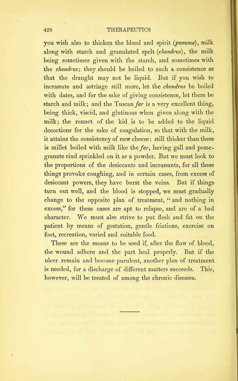 you wish also to thicken the blood and spirit (pneuma), milk along with starch and granulated spelt (chondrus), the milk being sometimes given with the starch, and sometimes with the chondrus-, they should be boiled to such a consistence as that the draught may not be liquid. But if you wish to incrassate and astringe still more, let the chondrus be boiled with dates, and for the sake of giving consistence, let there be starch and milk; and the Tuscan far is a very excellent thing, being thick, viscid, and glutinous when given along with the milk; the rennet of the kid is to be added to the liquid decoctions for the sake of coagulation, so that with the milk, it attains the consistency of new cheese: still thicker than these is millet boiled with milk like the far, having gall and pome- granate rind sprinkled on it as a powder. But we must look to the proportions of the desiccants and incrassants, for all these things provoke coughing, and in certain cases, from excess of desiccant powers, they have burst the veins. But if things turn out well, and the blood is stopped, we must gradually change to the opposite plan of treatment, “ and nothing in excess,” for these cases are apt to relapse, and are of a bad character. We must also strive to put flesh and fat on the patient by means of gestation, gentle frictions, exercise on foot, recreation, varied and suitable food. These are the means to be used if, after the flow of blood, the wound adhere and the part heal properly. But if the ulcer remain and become purulent, another plan of treatment is needed, for a discharge of different matters succeeds. This, however, will be treated of among the chronic diseases.