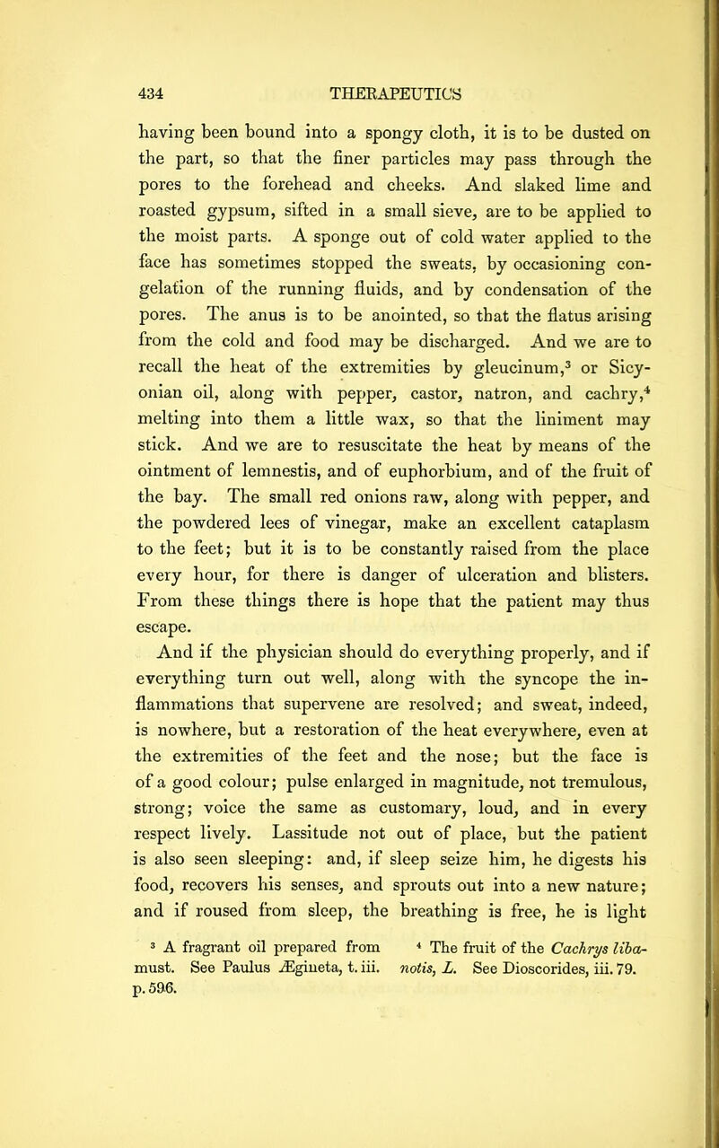 having been bound into a spongy cloth, it is to be dusted on the part, so that the finer particles may pass through the pores to the forehead and cheeks. And slaked lime and roasted gypsum, sifted in a small sieve, are to be applied to the moist parts. A sponge out of cold water applied to the face has sometimes stopped the sweats, by occasioning con- gelation of the running fluids, and by condensation of the pores. The anus is to be anointed, so that the flatus arising from the cold and food may be discharged. And we are to recall the heat of the extremities by gleucinum,3 or Sicy- onian oil, along with pepper, castor, natron, and cachry,4 melting into them a little wax, so that the liniment may stick. And we are to resuscitate the heat by means of the ointment of lemnestis, and of euphorbium, and of the fruit of the bay. The small red onions raw, along with pepper, and the powdered lees of vinegar, make an excellent cataplasm to the feet; but it is to be constantly raised from the place every hour, for there is danger of ulceration and blisters. From these things there is hope that the patient may thus escape. And if the physician should do everything properly, and if everything turn out well, along with the syncope the in- flammations that supervene are resolved; and sweat, indeed, is nowhere, but a restoration of the heat everywhere, even at the extremities of the feet and the nose; but the face is of a good colour; pulse enlarged in magnitude, not tremulous, strong; voice the same as customary, loud, and in every respect lively. Lassitude not out of place, but the patient is also seen sleeping: and, if sleep seize him, he digests his food, recovers his senses, and sprouts out into a new nature; and if roused from sleep, the breathing is free, he is light 3 A fragrant oil prepared from 4 The fruit of the Cachrys liba- must. See Paulus iEgineta, t. iii. notis, L. See Dioscorides, iii. 79. p. 596.