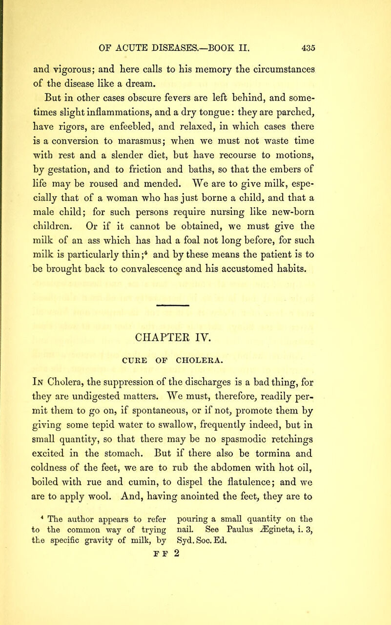 and vigorous; and here calls to his memory the circumstances of the disease like a dream. But in other cases obscure fevers are left behind, and some- times slight inflammations, and a dry tongue: they are parched, have rigors, are enfeebled, and relaxed, in which cases there is a conversion to marasmus; when we must not waste time with rest and a slender diet, but have recourse to motions, by gestation, and to friction and baths, so that the embers of life may be roused and mended. We are to give milk, espe- cially that of a woman who has just borne a child, and that a male child; for such persons require nursing like new-born children. Or if it cannot be obtained, we must give the milk of an ass which has had a foal not long before, for such milk is particularly thin ;4 and by these means the patient is to be brought back to convalescence and his accustomed habits. CHAPTER IV. CURE OF CHOLERA. In Cholera, the suppression of the discharges is a bad thing, for they are undigested matters. We must, therefore, readily per- mit them to go on, if spontaneous, or if not, promote them by giving some tepid water to swallow, frequently indeed, but in small quantity, so that there may be no spasmodic retchings excited in the stomach. But if there also be tormina and coldness of the feet, we are to rub the abdomen with hot oil, boiled with rue and cumin, to dispel the flatulence; and we are to apply wool. And, having anointed the feet, they are to * The author appears to refer pouring a small quantity on the to the common way of trying nail. See Paulus jFgineta, i. 3, the specific gravity of milk, by Syd.Soc. Ed. F F 2