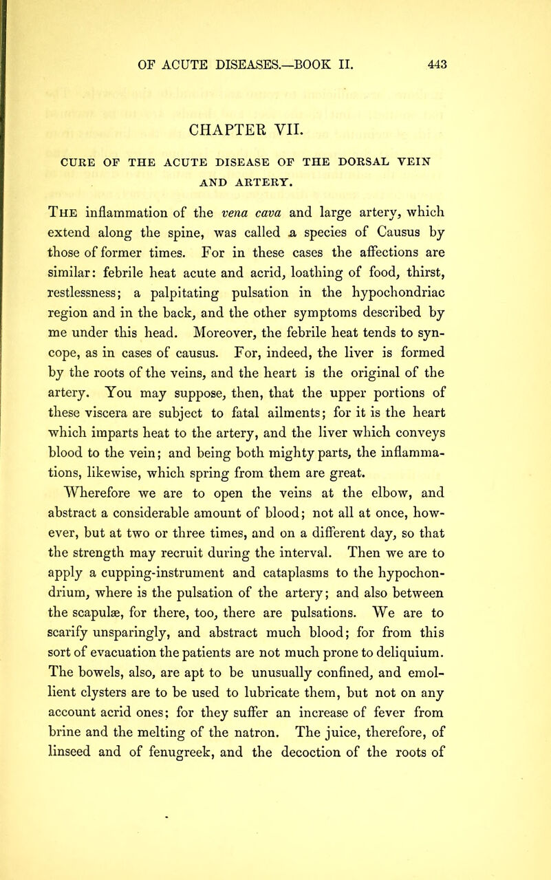 CHAPTER VII. CURE OF THE ACUTE DISEASE OF THE DORSAL VEIN AND ARTERY. The inflammation of the vena cava and large artery, which extend along the spine, was called a species of Causus by those of former times. For in these cases the affections are similar: febrile heat acute and acrid, loathing of food, thirst, restlessness; a palpitating pulsation in the hypochondriac region and in the hack, and the other symptoms described by me under this head. Moreover, the febrile heat tends to syn- cope, as in cases of causus. For, indeed, the liver is formed by the roots of the veins, and the heart is the original of the artery. You may suppose, then, that the upper portions of these viscera are subject to fatal ailments; for it is the heart which imparts heat to the artery, and the liver which conveys blood to the vein; and being both mighty parts, the inflamma- tions, likewise, which spring from them are great. Wherefore we are to open the veins at the elbow, and abstract a considerable amount of blood; not all at once, how- ever, but at two or three times, and on a different day, so that the strength may recruit during the interval. Then we are to apply a cupping-instrument and cataplasms to the hypochon- drium, where is the pulsation of the artery; and also between the scapulae, for there, too, there are pulsations. We are to scarify unsparingly, and abstract much blood; for from this sort of evacuation the patients are not much prone to deliquium. The bowels, also, are apt to be unusually confined, and emol- lient clysters are to be used to lubricate them, but not on any account acrid ones; for they suffer an increase of fever from brine and the melting of the natron. The juice, therefore, of linseed and of fenugreek, and the decoction of the roots of