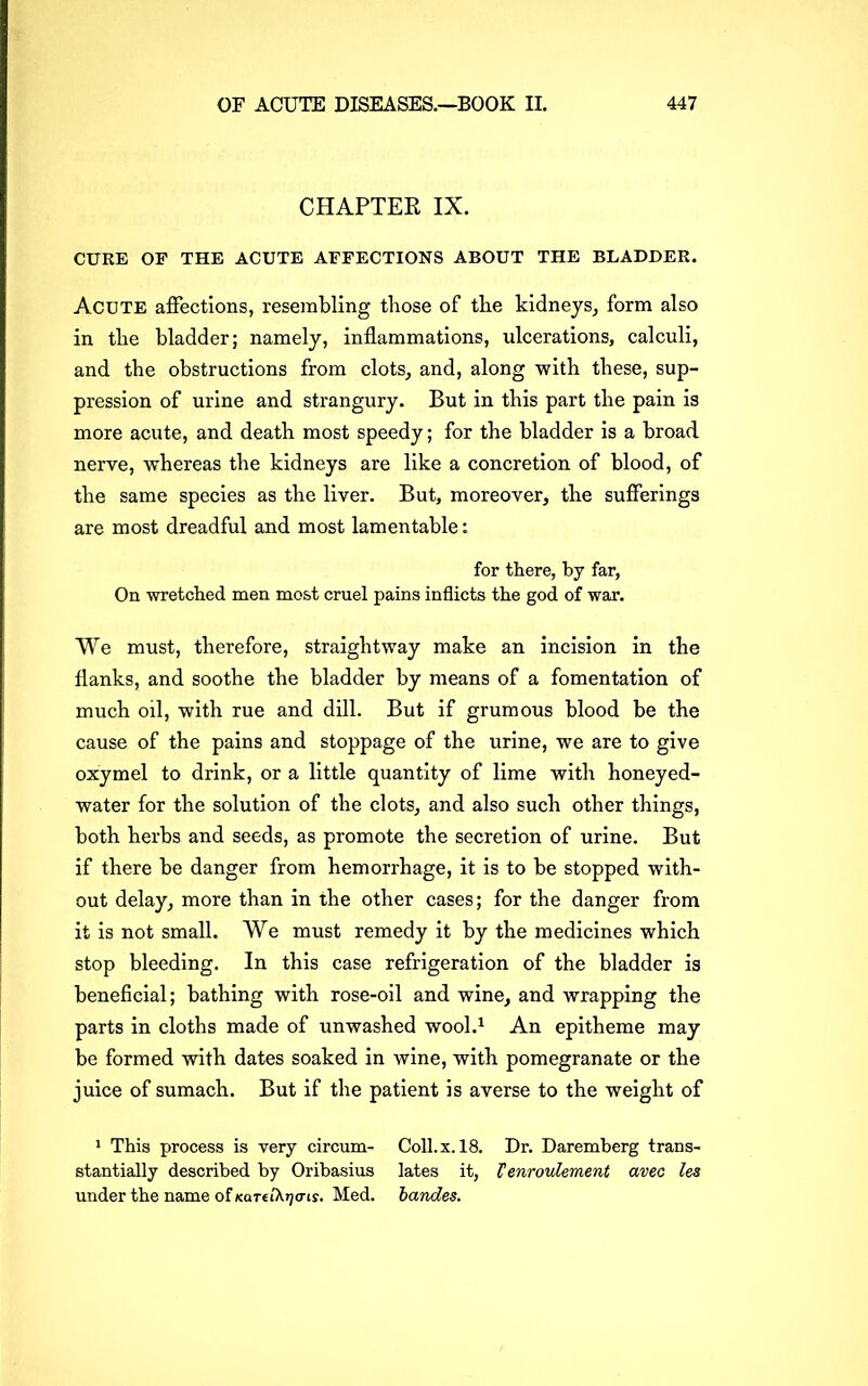 CHAPTER IX. CURE OF THE ACUTE AFFECTIONS ABOUT THE BLADDER. Acute affections, resembling those of the kidneys, form also in the bladder; namely, inflammations, ulcerations, calculi, and the obstructions from clots, and, along with these, sup- pression of urine and strangury. But in this part the pain is more acute, and death most speedy; for the bladder is a broad nerve, whereas the kidneys are like a concretion of blood, of the same species as the liver. But, moreover, the sufferings are most dreadful and most lamentable: for there, by far, On wretched men most cruel pains inflicts the god of war. We must, therefore, straightway make an incision in the flanks, and soothe the bladder by means of a fomentation of much oil, with rue and dill. But if grumous blood be the cause of the pains and stoppage of the urine, we are to give oxymel to drink, or a little quantity of lime with honeyed- water for the solution of the clots, and also such other things, both herbs and seeds, as promote the secretion of urine. But if there be danger from hemorrhage, it is to be stopped with- out delay, more than in the other cases; for the danger from it is not small. We must remedy it by the medicines which stop bleeding. In this case refrigeration of the bladder is beneficial; bathing with rose-oil and wine, and wrapping the parts in cloths made of unwashed wool.1 An epitheme may be formed with dates soaked in wine, with pomegranate or the juice of sumach. But if the patient is averse to the weight of 1 This process is very circum- Coll. x. 18. Dr. Daremberg trans- stantially described by Oribasius lates it, Venroulement avec les under the name of xartiX^criy. Med. bandes.