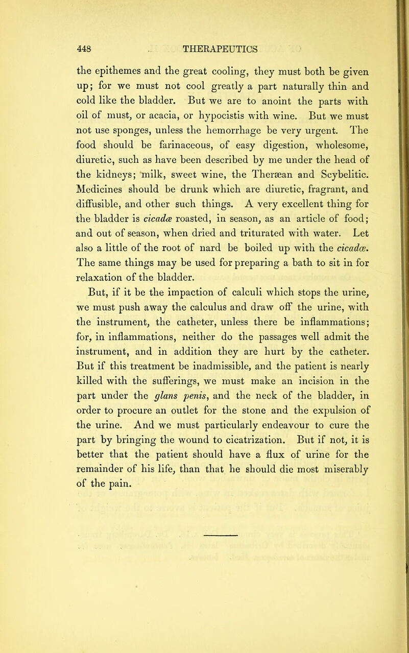 the epithemes and the great cooling, they must both be given up; for we must not cool greatly a part naturally thin and cold like the bladder. But we are to anoint the parts with oil of must, or acacia, or hypocistis with wine. But we must not use sponges, unless the hemorrhage be very urgent. The food should be farinaceous, of easy digestion, wholesome, diuretic, such as have been described by me under the head of the kidneys; milk, sweet wine, the Thergean and Scybelitic. Medicines should be drunk which are diuretic, fragrant, and diffusible, and other such things. A very excellent thing for the bladder is cicada roasted, in season, as an article of food; and out of season, when dried and triturated with water. Let also a little of the root of nard be boiled up with the cicadas. The same things may be used for preparing a bath to sit in for relaxation of the bladder. But, if it be the impaction of calculi which stops the urine, we must push away the calculus and draw off the urine, with the instrument, the catheter, unless there be inflammations; for, in inflammations, neither do the passages well admit the instrument, and in addition they are hurt by the catheter. But if this treatment be inadmissible, and the patient is nearly killed with the sufferings, we must make an incision in the part under the glans penis, and the neck of the bladder, in order to procure an outlet for the stone and the expulsion of the urine. And we must particularly endeavour to cure the part by bringing the wound to cicatrization. But if not, it is better that the patient should have a flux of urine for the remainder of his life, than that he should die most miserably of the pain.