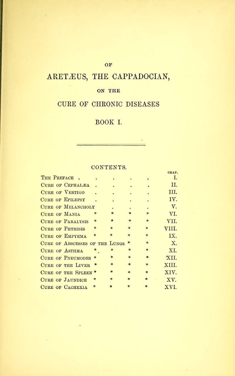 ARETiEUS, THE CAPPADOCIAN, ON THE CURE OF CHRONIC DISEASES BOOK I. CONTENTS. CHAP. The Preface . . • • I. Cure of Cephal^ea . • • • II. Cure of Vertigo • • . III. Cure of Epilepsy , IV. Cure of Melancholy • . • V. Cure of Mania * * * * VI. Cure of Paralysis * * * * VII. Cure of Phthisis * * * * VIII. Cure of Empyema * * * * IX. Cure of Abscesses of the Lungs * * X. Cure of Asthma * . * * * XI. Cure of Pneumodes * * * * XII. Cure of the Liver * * * * XIII. Cure of the Spleen * * * * XIV. Cure of Jaundice * * * * XV. Cure of Cachexia * * * * XVI.