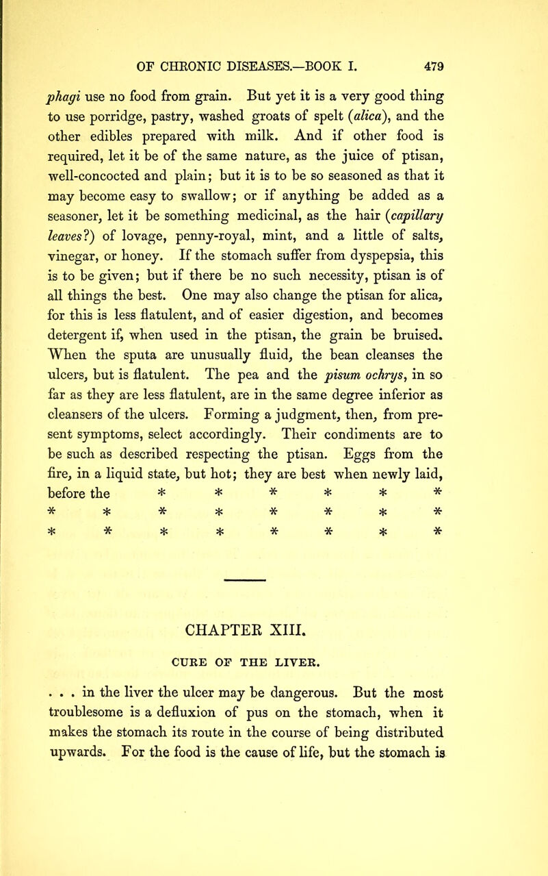 phagi use no food from grain. But yet it is a very good thing to use porridge, pastry, washed groats of spelt (alica), and the other edibles prepared with milk. And if other food is required, let it be of the same nature, as the juice of ptisan, well-concocted and plain; but it is to be so seasoned as that it may become easy to swallow; or if anything be added as a seasoner, let it be something medicinal, as the hair (capillary leaves?) of lovage, penny-royal, mint, and a little of salts, vinegar, or honey. If the stomach suffer from dyspepsia, this is to be given; but if there be no such necessity, ptisan is of all things the best. One may also change the ptisan for alica, for this is less flatulent, and of easier digestion, and becomes detergent if, when used in the ptisan, the grain be bruised. When the sputa are unusually fluid, the bean cleanses the ulcers, but is flatulent. The pea and the pisurn ochrys, in so far as they are less flatulent, are in the same degree inferior as cleansers of the ulcers. Forming a judgment, then, from pre- sent symptoms, select accordingly. Their condiments are to be such as described respecting the ptisan. Eggs from the fire, in a liquid state, but hot; they are best when newly laid, before the * * * * * * * * * * * * * * * * * * * * * * CHAPTER XIII. CURE OF THE LITER. . . . in the liver the ulcer may be dangerous. But the most troublesome is a defluxion of pus on the stomach, when it makes the stomach its route in the course of being distributed upwards. For the food is the cause of life, but the stomach is