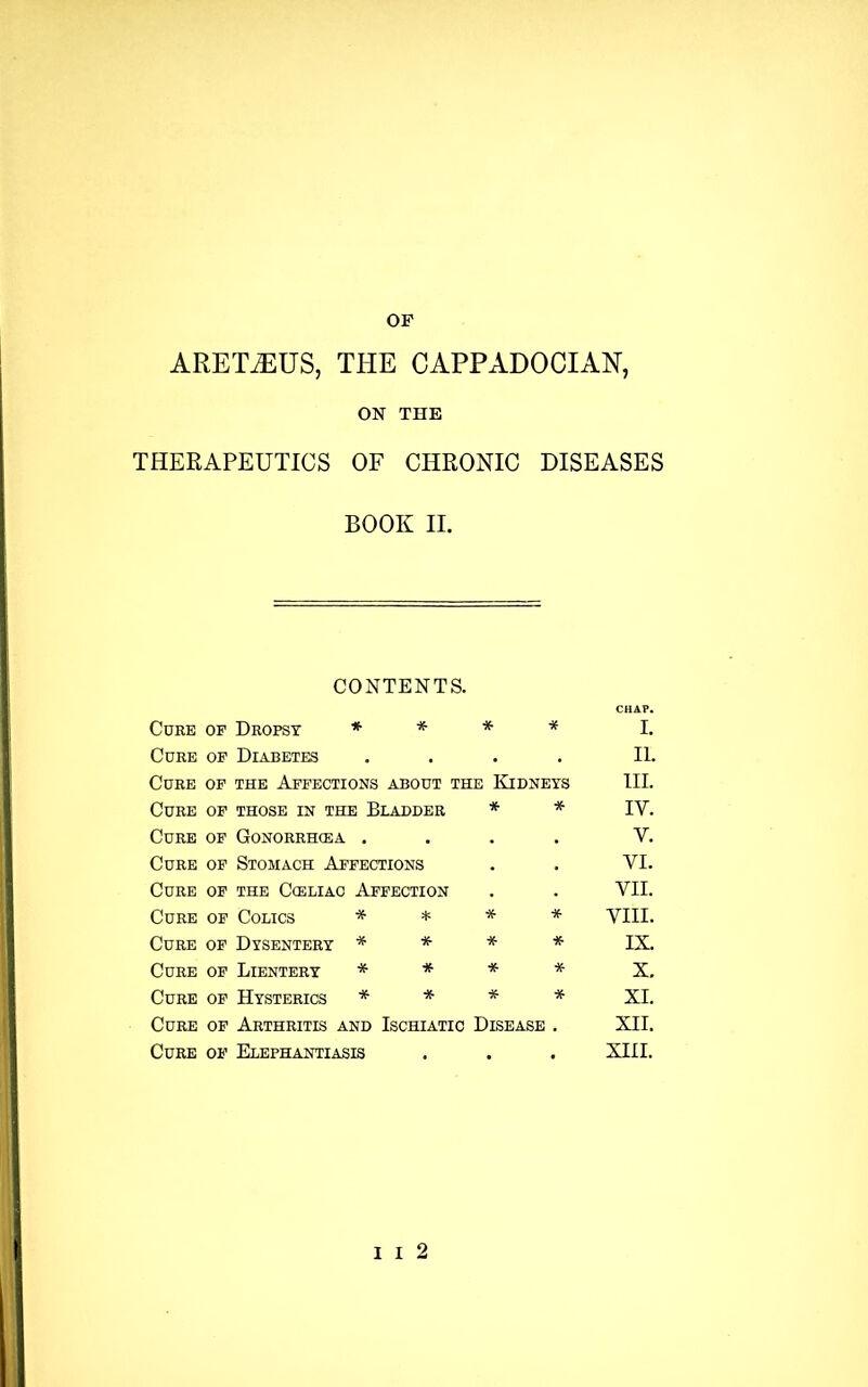 ARETiEUS, THE CAPPADOCIAN, ON THE THERAPEUTICS OF CHRONIC DISEASES BOOK II. CONTENTS. CHAP. Core op Dropsy * * * * i. Cure op Diabetes . . ii. Cure op the Affections about the Kidneys hi. Cure OF THOSE IN THE BLADDER * * IY. Cure of Gonorrhcea . • . V. Cure of Stomach Affections « . VI. Cure OF THE CCELIAC AFFECTION « VII. Cure of Colics * * * * VIII. Cure of Dysentery * * * * IX. Cure OF Lientery * * * * X. Cure of Hysterics * * * * XI. Cure of Arthritis and Ischiatic Disease XII. Cure of Elephantiasis , XIII.