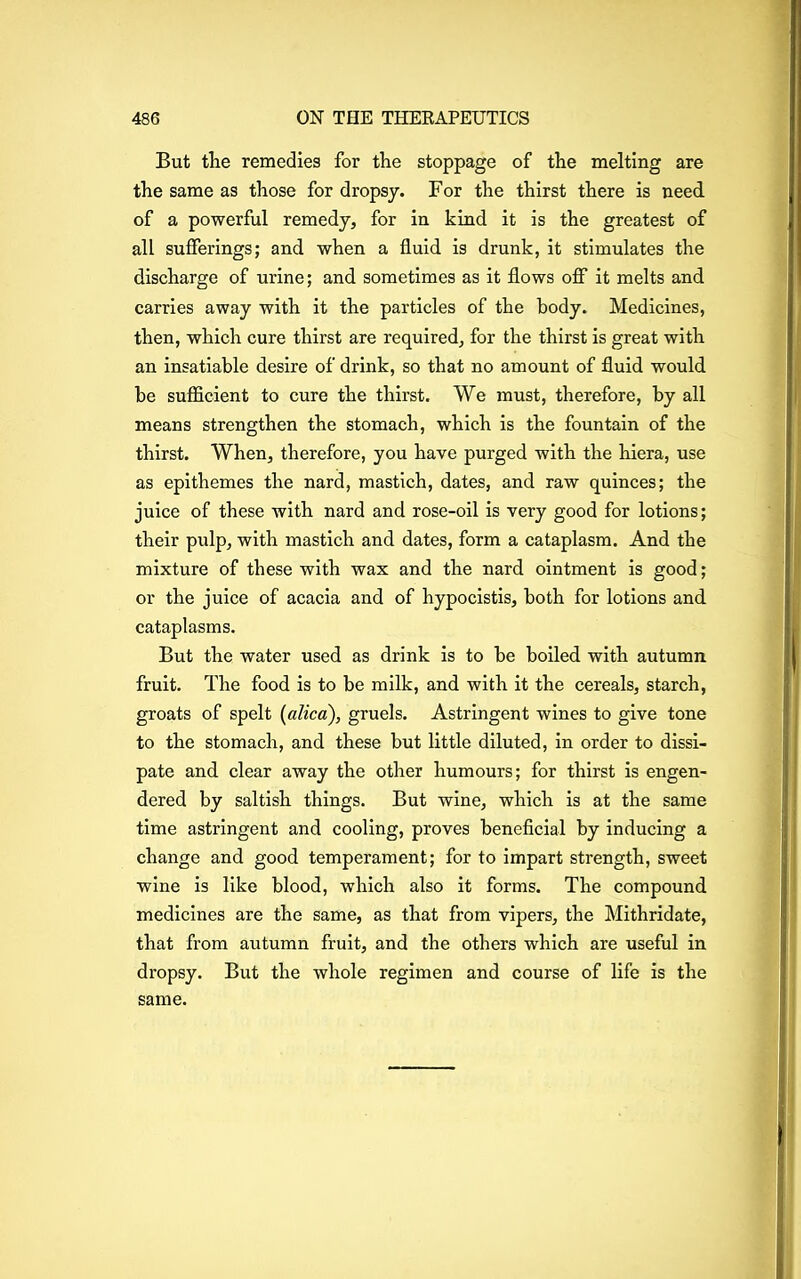 But the remedies for the stoppage of the melting are the same as those for dropsy. For the thirst there is need, of a powerful remedy, for in kind it is the greatest of all sufferings; and when a fluid is drunk, it stimulates the discharge of urine; and sometimes as it flows off it melts and carries away with it the particles of the body. Medicines, then, which cure thirst are required, for the thirst is great with an insatiable desire of drink, so that no amount of fluid would be sufficient to cure the thirst. We must, therefore, by all means strengthen the stomach, which is the fountain of the thirst. When, therefore, you have purged with the hiera, use as epithemes the nard, mastich, dates, and raw quinces; the juice of these with nard and rose-oil is very good for lotions; their pulp, with mastich and dates, form a cataplasm. And the mixture of these with wax and the nard ointment is good; or the juice of acacia and of hypocistis, both for lotions and cataplasms. But the water used as drink is to be boiled with autumn fruit. The food is to be milk, and with it the cereals, starch, groats of spelt (alica), gruels. Astringent wines to give tone to the stomach, and these but little diluted, in order to dissi- pate and clear away the other humours; for thirst is engen- dered by saltish things. But wine, which is at the same time astringent and cooling, proves beneficial by inducing a change and good temperament; for to impart strength, sweet wine is like blood, which also it forms. The compound medicines are the same, as that from vipers, the Mithridate, that from autumn fruit, and the others which are useful in dropsy. But the whole regimen and course of life is the same.