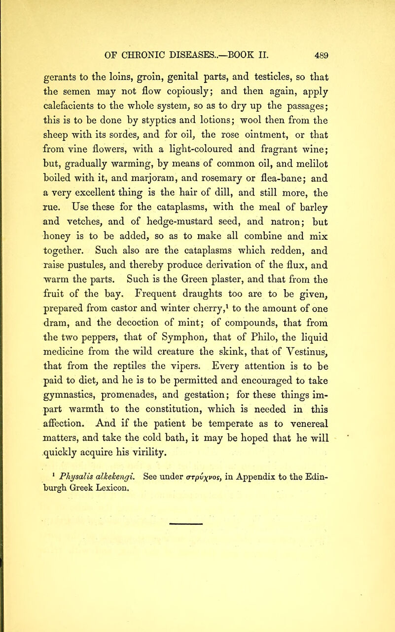 gerants to the loins, groin, genital parts, and testicles, so that the semen may not flow copiously; and then again, apply calefacients to the whole system, so as to dry up the passages; this is to be done by styptics and lotions; wool then from the sheep with its sordes, and for oil, the rose ointment, or that from vine flowers, with a light-coloured and fragrant wine; but, gradually warming, by means of common oil, and melilot boiled with it, and marjoram, and rosemary or flea-bane; and a very excellent thing is the hair of dill, and still more, the rue. Use these for the cataplasms, with the meal of barley and vetches, and of hedge-mustard seed, and natron; but honey is to be added, so as to make all combine and mix together. Such also are the cataplasms which redden, and raise pustules, and thereby produce derivation of the flux, and warm the parts. Such is the Green plaster, and that from the fruit of the bay. Frequent draughts too are to be given, prepared from castor and winter cherry,1 to the amount of one dram, and the decoction of mint; of compounds, that from the two peppers, that of Symphon, that of Philo, the liquid medicine from the wild creature the skink, that of Yestinus, that from the reptiles the vipers. Every attention is to be paid to diet, and he is to be permitted and encouraged to take gymnastics, promenades, and gestation; for these things im- part warmth to the constitution, which is needed in this affection. And if the patient be temperate as to venereal matters, and take the cold bath, it may be hoped that he will quickly acquire his virility. 1 Physalis alkekengi. See under crTpv^vos, in Appendix to the Edin- burgh Greek Lexicon.