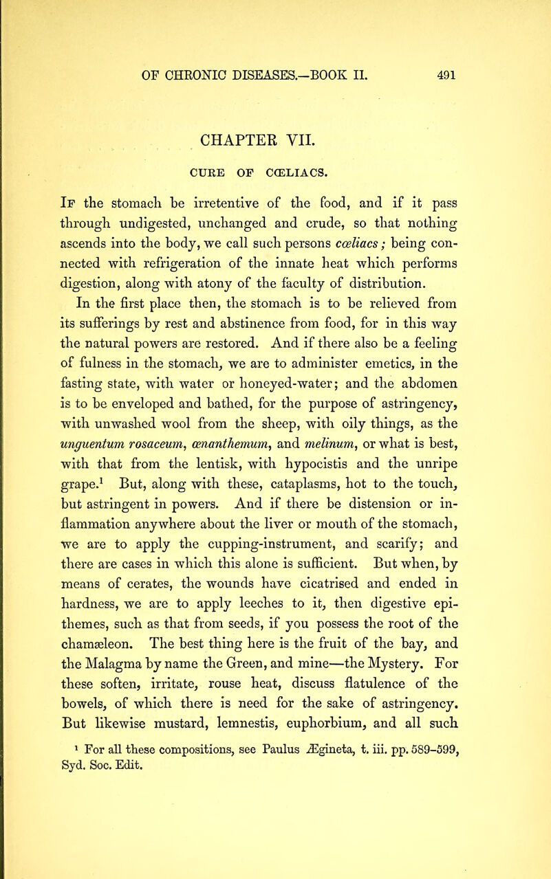 CHAPTER VII. CURE OF C CELIACS. If the stomach he irretentive of the food, and if it pass through undigested, unchanged and crude, so that nothing ascends into the body, we call such persons cceliacs; being con- nected with refrigeration of the innate heat which performs digestion, along with atony of the faculty of distribution. In the first place then, the stomach is to be relieved from its sufferings by rest and abstinence from food, for in this way the natural powers are restored. And if there also be a feeling of fulness in the stomach, we are to administer emetics, in the fasting state, with water or honeyed-water; and the abdomen is to be enveloped and bathed, for the purpose of astringency, with unwashed wool from the sheep, with oily things, as the unguentum rosaceum, cenanthemum, and melinum, or what is best, with that from the lentisk, with hypocistis and the unripe grape.1 But, along with these, cataplasms, hot to the touch, but astringent in powers. And if there be distension or in- flammation anywhere about the liver or mouth of the stomach, we are to apply the cupping-instrument, and scarify; and there are cases in which this alone is sufficient. But when, by means of cerates, the wounds have cicatrised and ended in hardness, we are to apply leeches to it, then digestive epi- themes, such as that from seeds, if you possess the root of the chameleon. The best thing here is the fruit of the bay, and the Malagma by name the Green, and mine—the Mystery. For these soften, irritate, rouse heat, discuss flatulence of the bowels, of which there is need for the sake of astringency. But likewise mustard, lemnestis, euphorbium, and all such 1 For all these compositions, see Paulus iEgineta, t. iii. pp. 589-599, Syd. Soc. Edit.