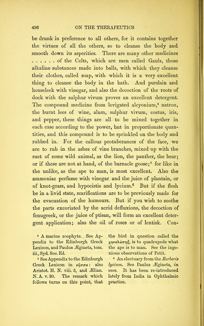 be drunk in preference to all others, for it contains together the virtues of all the others, so to cleanse the body and smooth down its asperities. There are many other medicines of the Celts, which are men called Gauls, those alkaline substances made into balls, with which they cleanse their clothes, called soap, with which it is a very excellent thing to cleanse the body in the bath. And purslain and houseleek with vinegar, and also the decoction of the roots of dock with the sulphur vivum proves an excellent detergent. The compound medicine from levigated alcyonium,4 5 natron, the burnt lees of wine, alum, sulphur vivum, costus, iris, and pepper, these things are all to be mixed together in each case according to the power, but in proportionate quan- tities, and this compound is to be sprinkled on the body and rubbed in. For the callous protuberances of the face, we are to rub in the ashes of vine branches, mixed up with the suet of some wild animal, as the lion, the panther, the bear; or if these are not at hand, of the barnacle goose ;s for like in the unlike, as the ape to man, is most excellent. Also the ammoniac perfume with vinegar and the juice of plantain, or of knot-grass, and hypocistis and lycium.6 But if the flesh be in a livid state, scarifications are to be previously made for the evacuation of the humours. But if you wish to soothe the parts excoriated by the acrid defluxions, the decoction of fenugreek, or the juice of ptisan, will form an excellent deter- gent application; also the oil of roses or of lentisk. Con- 4 A marine zoophyte. See Ap- pendix to the Edinburgh Greek Lexicon, and Paulus iEgineta, tom. iii., Syd. Soc. Ed. 5 See Appendix to the Edinburgh Greek Lexicon in vrjacra: also Aristot. H. N. viii. 5, and iElian. N. A. v. 30. The remark which follows turns on this point, that the bird in question called the X17 I'd A (in-?; is to quadrupeds what the ape is to man. See the inge- nious observations of Petit. 6 An electuary from the Berberis lycium. See Paulus iEgineta, in voce. It has been re-introduced lately from India in Ophthalmic practice.