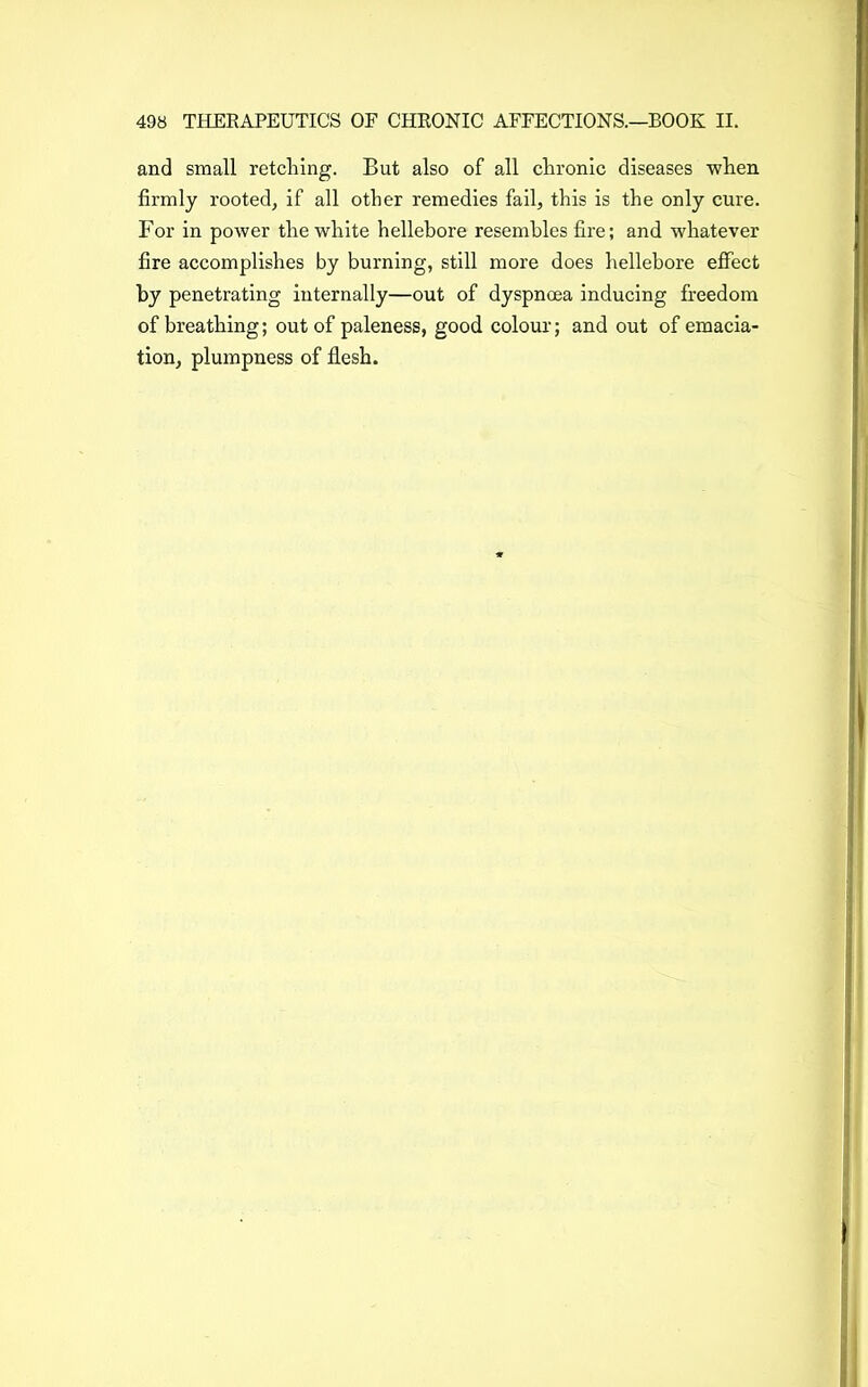 and small retelling. But also of all chronic diseases when firmly rooted, if all other remedies fail, this is the only cure. For in power the white hellebore resembles fire; and whatever fire accomplishes by burning, still more does hellebore effect by penetrating internally—out of dyspnoea inducing freedom of breathing; out of paleness, good colour; and out of emacia- tion, plumpness of flesh.